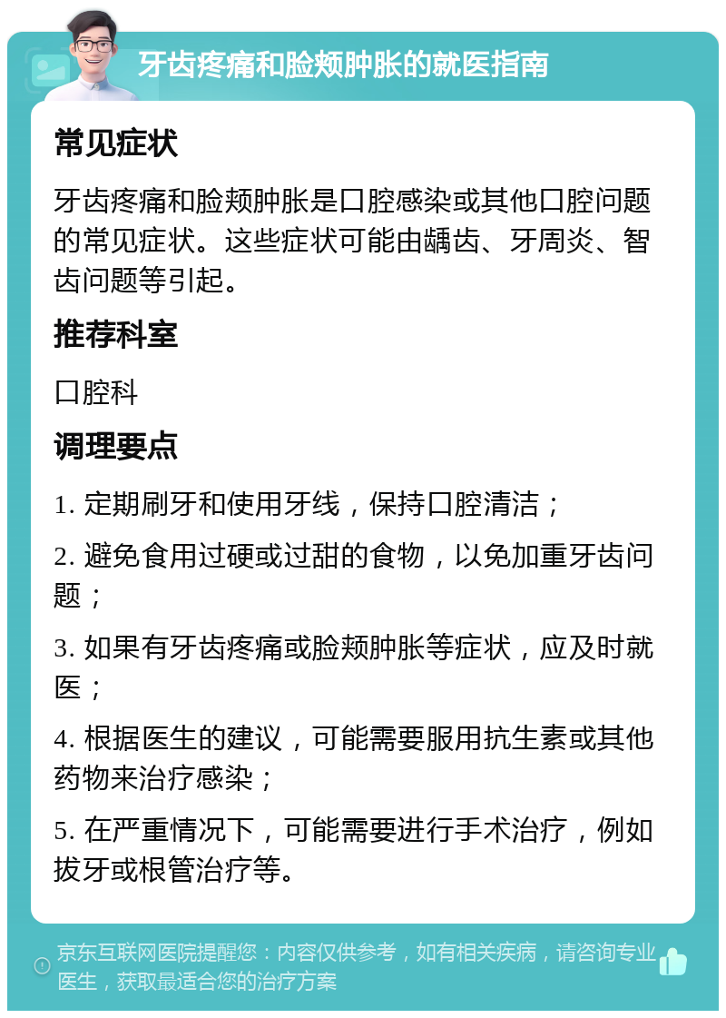 牙齿疼痛和脸颊肿胀的就医指南 常见症状 牙齿疼痛和脸颊肿胀是口腔感染或其他口腔问题的常见症状。这些症状可能由龋齿、牙周炎、智齿问题等引起。 推荐科室 口腔科 调理要点 1. 定期刷牙和使用牙线，保持口腔清洁； 2. 避免食用过硬或过甜的食物，以免加重牙齿问题； 3. 如果有牙齿疼痛或脸颊肿胀等症状，应及时就医； 4. 根据医生的建议，可能需要服用抗生素或其他药物来治疗感染； 5. 在严重情况下，可能需要进行手术治疗，例如拔牙或根管治疗等。