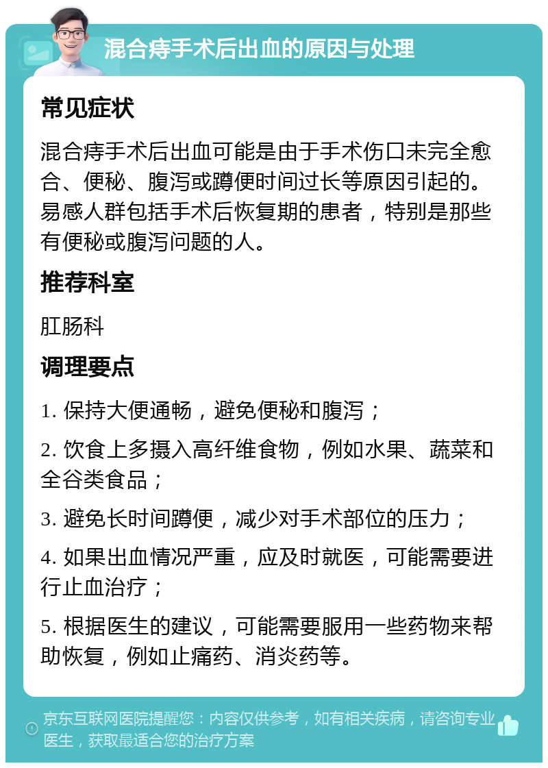 混合痔手术后出血的原因与处理 常见症状 混合痔手术后出血可能是由于手术伤口未完全愈合、便秘、腹泻或蹲便时间过长等原因引起的。易感人群包括手术后恢复期的患者，特别是那些有便秘或腹泻问题的人。 推荐科室 肛肠科 调理要点 1. 保持大便通畅，避免便秘和腹泻； 2. 饮食上多摄入高纤维食物，例如水果、蔬菜和全谷类食品； 3. 避免长时间蹲便，减少对手术部位的压力； 4. 如果出血情况严重，应及时就医，可能需要进行止血治疗； 5. 根据医生的建议，可能需要服用一些药物来帮助恢复，例如止痛药、消炎药等。