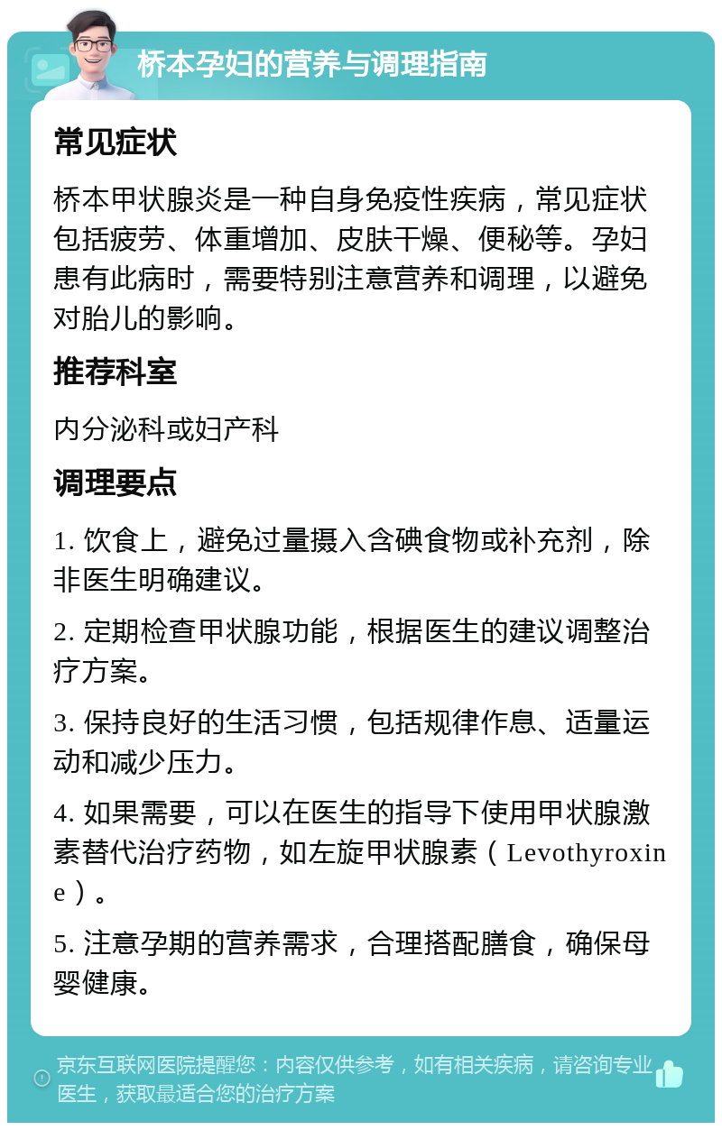 桥本孕妇的营养与调理指南 常见症状 桥本甲状腺炎是一种自身免疫性疾病，常见症状包括疲劳、体重增加、皮肤干燥、便秘等。孕妇患有此病时，需要特别注意营养和调理，以避免对胎儿的影响。 推荐科室 内分泌科或妇产科 调理要点 1. 饮食上，避免过量摄入含碘食物或补充剂，除非医生明确建议。 2. 定期检查甲状腺功能，根据医生的建议调整治疗方案。 3. 保持良好的生活习惯，包括规律作息、适量运动和减少压力。 4. 如果需要，可以在医生的指导下使用甲状腺激素替代治疗药物，如左旋甲状腺素（Levothyroxine）。 5. 注意孕期的营养需求，合理搭配膳食，确保母婴健康。