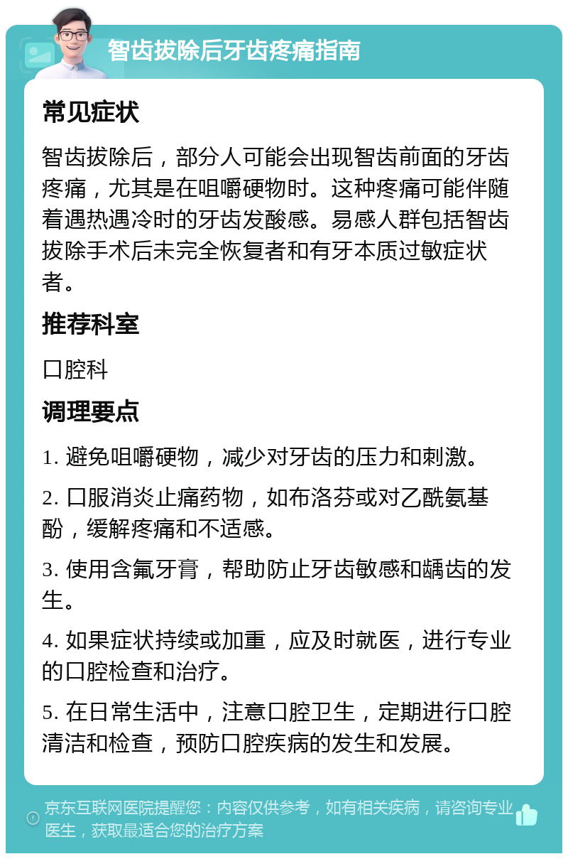 智齿拔除后牙齿疼痛指南 常见症状 智齿拔除后，部分人可能会出现智齿前面的牙齿疼痛，尤其是在咀嚼硬物时。这种疼痛可能伴随着遇热遇冷时的牙齿发酸感。易感人群包括智齿拔除手术后未完全恢复者和有牙本质过敏症状者。 推荐科室 口腔科 调理要点 1. 避免咀嚼硬物，减少对牙齿的压力和刺激。 2. 口服消炎止痛药物，如布洛芬或对乙酰氨基酚，缓解疼痛和不适感。 3. 使用含氟牙膏，帮助防止牙齿敏感和龋齿的发生。 4. 如果症状持续或加重，应及时就医，进行专业的口腔检查和治疗。 5. 在日常生活中，注意口腔卫生，定期进行口腔清洁和检查，预防口腔疾病的发生和发展。