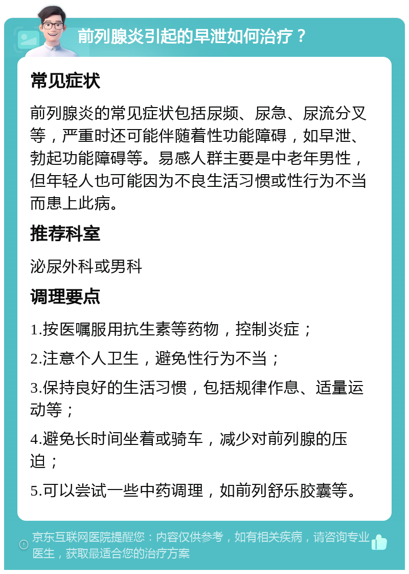 前列腺炎引起的早泄如何治疗？ 常见症状 前列腺炎的常见症状包括尿频、尿急、尿流分叉等，严重时还可能伴随着性功能障碍，如早泄、勃起功能障碍等。易感人群主要是中老年男性，但年轻人也可能因为不良生活习惯或性行为不当而患上此病。 推荐科室 泌尿外科或男科 调理要点 1.按医嘱服用抗生素等药物，控制炎症； 2.注意个人卫生，避免性行为不当； 3.保持良好的生活习惯，包括规律作息、适量运动等； 4.避免长时间坐着或骑车，减少对前列腺的压迫； 5.可以尝试一些中药调理，如前列舒乐胶囊等。