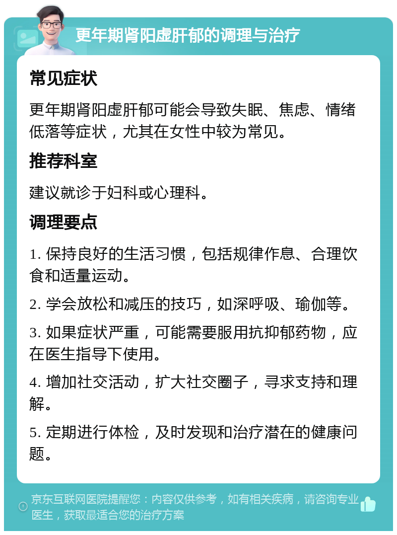 更年期肾阳虚肝郁的调理与治疗 常见症状 更年期肾阳虚肝郁可能会导致失眠、焦虑、情绪低落等症状，尤其在女性中较为常见。 推荐科室 建议就诊于妇科或心理科。 调理要点 1. 保持良好的生活习惯，包括规律作息、合理饮食和适量运动。 2. 学会放松和减压的技巧，如深呼吸、瑜伽等。 3. 如果症状严重，可能需要服用抗抑郁药物，应在医生指导下使用。 4. 增加社交活动，扩大社交圈子，寻求支持和理解。 5. 定期进行体检，及时发现和治疗潜在的健康问题。