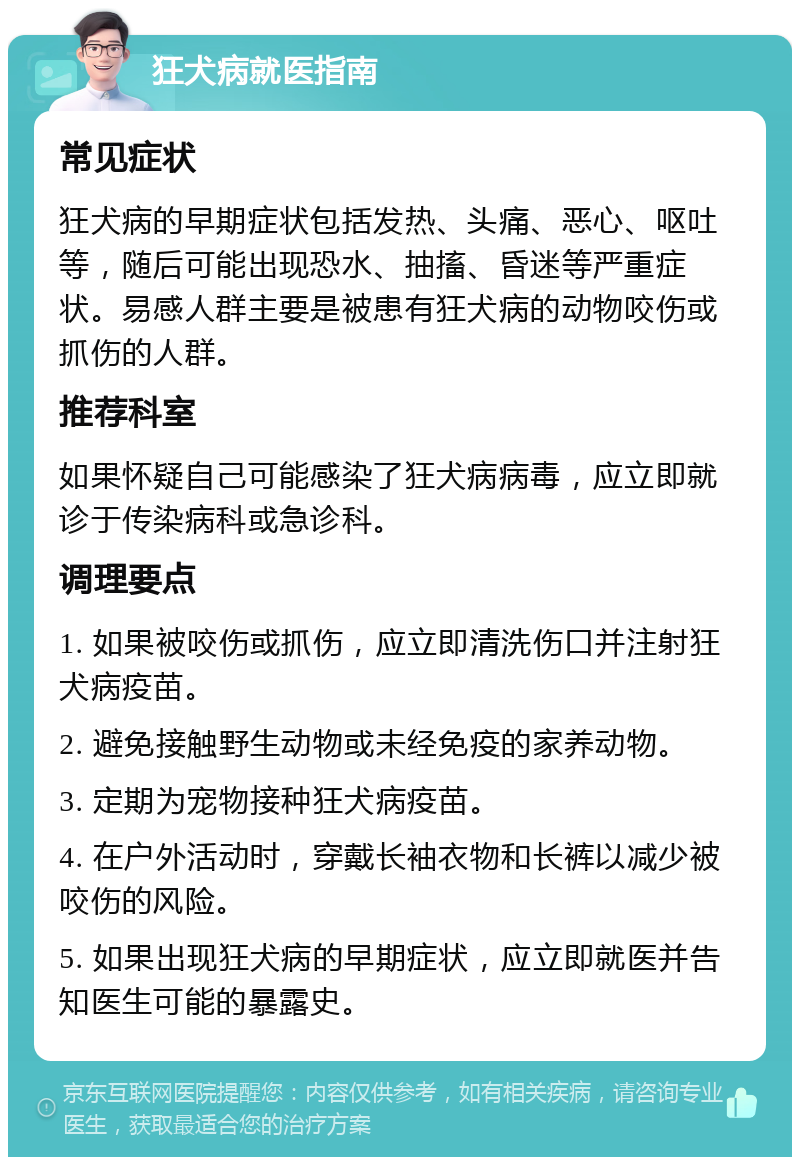 狂犬病就医指南 常见症状 狂犬病的早期症状包括发热、头痛、恶心、呕吐等，随后可能出现恐水、抽搐、昏迷等严重症状。易感人群主要是被患有狂犬病的动物咬伤或抓伤的人群。 推荐科室 如果怀疑自己可能感染了狂犬病病毒，应立即就诊于传染病科或急诊科。 调理要点 1. 如果被咬伤或抓伤，应立即清洗伤口并注射狂犬病疫苗。 2. 避免接触野生动物或未经免疫的家养动物。 3. 定期为宠物接种狂犬病疫苗。 4. 在户外活动时，穿戴长袖衣物和长裤以减少被咬伤的风险。 5. 如果出现狂犬病的早期症状，应立即就医并告知医生可能的暴露史。