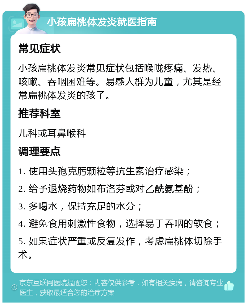 小孩扁桃体发炎就医指南 常见症状 小孩扁桃体发炎常见症状包括喉咙疼痛、发热、咳嗽、吞咽困难等。易感人群为儿童，尤其是经常扁桃体发炎的孩子。 推荐科室 儿科或耳鼻喉科 调理要点 1. 使用头孢克肟颗粒等抗生素治疗感染； 2. 给予退烧药物如布洛芬或对乙酰氨基酚； 3. 多喝水，保持充足的水分； 4. 避免食用刺激性食物，选择易于吞咽的软食； 5. 如果症状严重或反复发作，考虑扁桃体切除手术。