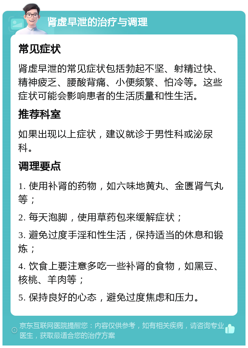 肾虚早泄的治疗与调理 常见症状 肾虚早泄的常见症状包括勃起不坚、射精过快、精神疲乏、腰酸背痛、小便频繁、怕冷等。这些症状可能会影响患者的生活质量和性生活。 推荐科室 如果出现以上症状，建议就诊于男性科或泌尿科。 调理要点 1. 使用补肾的药物，如六味地黄丸、金匮肾气丸等； 2. 每天泡脚，使用草药包来缓解症状； 3. 避免过度手淫和性生活，保持适当的休息和锻炼； 4. 饮食上要注意多吃一些补肾的食物，如黑豆、核桃、羊肉等； 5. 保持良好的心态，避免过度焦虑和压力。