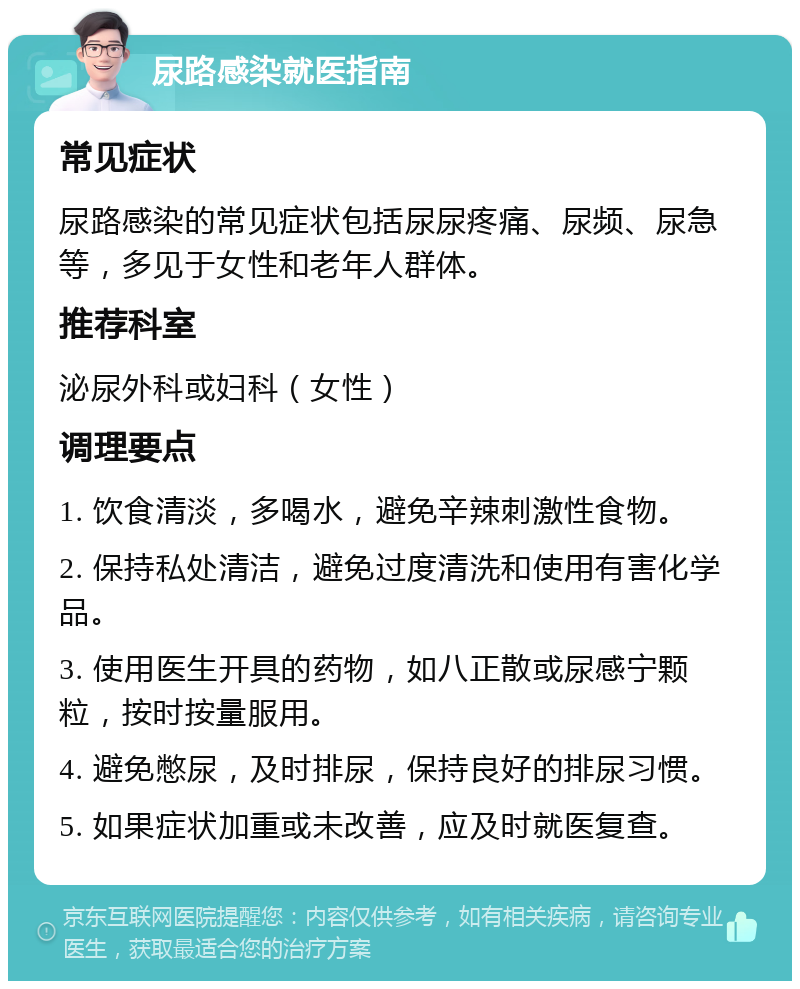 尿路感染就医指南 常见症状 尿路感染的常见症状包括尿尿疼痛、尿频、尿急等，多见于女性和老年人群体。 推荐科室 泌尿外科或妇科（女性） 调理要点 1. 饮食清淡，多喝水，避免辛辣刺激性食物。 2. 保持私处清洁，避免过度清洗和使用有害化学品。 3. 使用医生开具的药物，如八正散或尿感宁颗粒，按时按量服用。 4. 避免憋尿，及时排尿，保持良好的排尿习惯。 5. 如果症状加重或未改善，应及时就医复查。