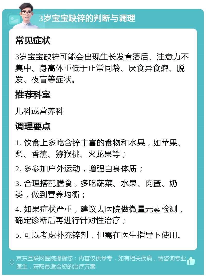 3岁宝宝缺锌的判断与调理 常见症状 3岁宝宝缺锌可能会出现生长发育落后、注意力不集中、身高体重低于正常同龄、厌食异食癖、脱发、夜盲等症状。 推荐科室 儿科或营养科 调理要点 1. 饮食上多吃含锌丰富的食物和水果，如苹果、梨、香蕉、猕猴桃、火龙果等； 2. 多参加户外运动，增强自身体质； 3. 合理搭配膳食，多吃蔬菜、水果、肉蛋、奶类，做到营养均衡； 4. 如果症状严重，建议去医院做微量元素检测，确定诊断后再进行针对性治疗； 5. 可以考虑补充锌剂，但需在医生指导下使用。