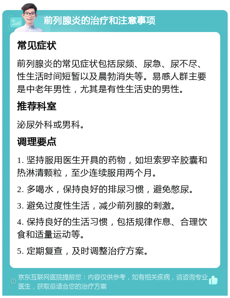 前列腺炎的治疗和注意事项 常见症状 前列腺炎的常见症状包括尿频、尿急、尿不尽、性生活时间短暂以及晨勃消失等。易感人群主要是中老年男性，尤其是有性生活史的男性。 推荐科室 泌尿外科或男科。 调理要点 1. 坚持服用医生开具的药物，如坦索罗辛胶囊和热淋清颗粒，至少连续服用两个月。 2. 多喝水，保持良好的排尿习惯，避免憋尿。 3. 避免过度性生活，减少前列腺的刺激。 4. 保持良好的生活习惯，包括规律作息、合理饮食和适量运动等。 5. 定期复查，及时调整治疗方案。