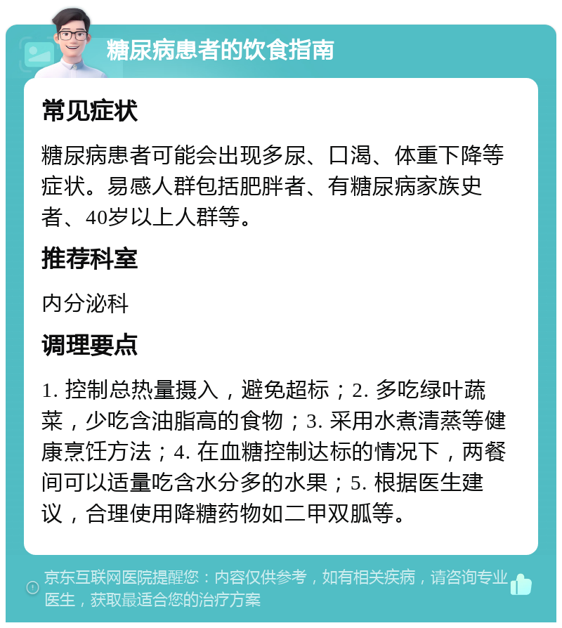 糖尿病患者的饮食指南 常见症状 糖尿病患者可能会出现多尿、口渴、体重下降等症状。易感人群包括肥胖者、有糖尿病家族史者、40岁以上人群等。 推荐科室 内分泌科 调理要点 1. 控制总热量摄入，避免超标；2. 多吃绿叶蔬菜，少吃含油脂高的食物；3. 采用水煮清蒸等健康烹饪方法；4. 在血糖控制达标的情况下，两餐间可以适量吃含水分多的水果；5. 根据医生建议，合理使用降糖药物如二甲双胍等。