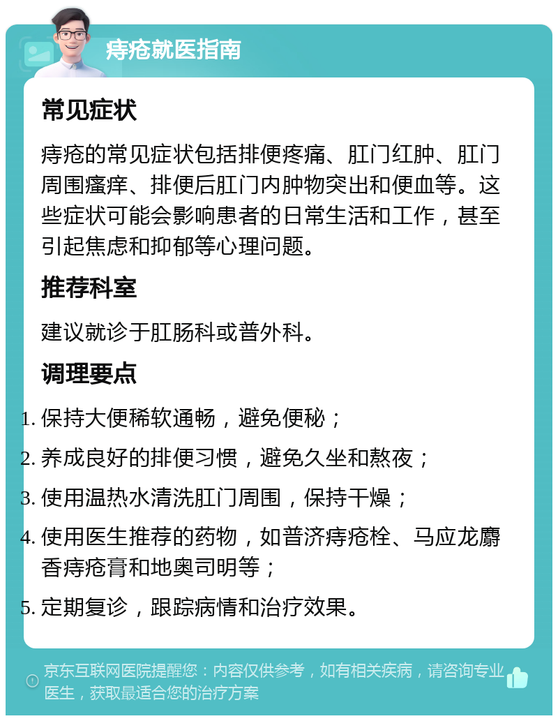 痔疮就医指南 常见症状 痔疮的常见症状包括排便疼痛、肛门红肿、肛门周围瘙痒、排便后肛门内肿物突出和便血等。这些症状可能会影响患者的日常生活和工作，甚至引起焦虑和抑郁等心理问题。 推荐科室 建议就诊于肛肠科或普外科。 调理要点 保持大便稀软通畅，避免便秘； 养成良好的排便习惯，避免久坐和熬夜； 使用温热水清洗肛门周围，保持干燥； 使用医生推荐的药物，如普济痔疮栓、马应龙麝香痔疮膏和地奥司明等； 定期复诊，跟踪病情和治疗效果。