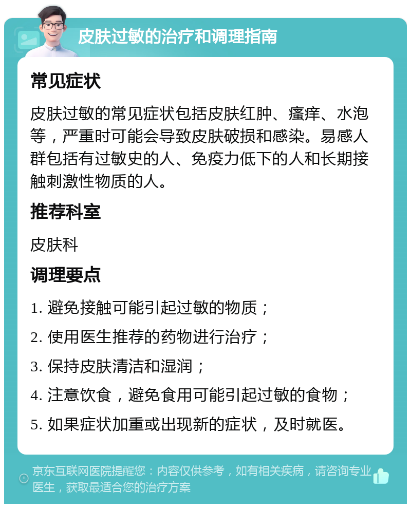 皮肤过敏的治疗和调理指南 常见症状 皮肤过敏的常见症状包括皮肤红肿、瘙痒、水泡等，严重时可能会导致皮肤破损和感染。易感人群包括有过敏史的人、免疫力低下的人和长期接触刺激性物质的人。 推荐科室 皮肤科 调理要点 1. 避免接触可能引起过敏的物质； 2. 使用医生推荐的药物进行治疗； 3. 保持皮肤清洁和湿润； 4. 注意饮食，避免食用可能引起过敏的食物； 5. 如果症状加重或出现新的症状，及时就医。