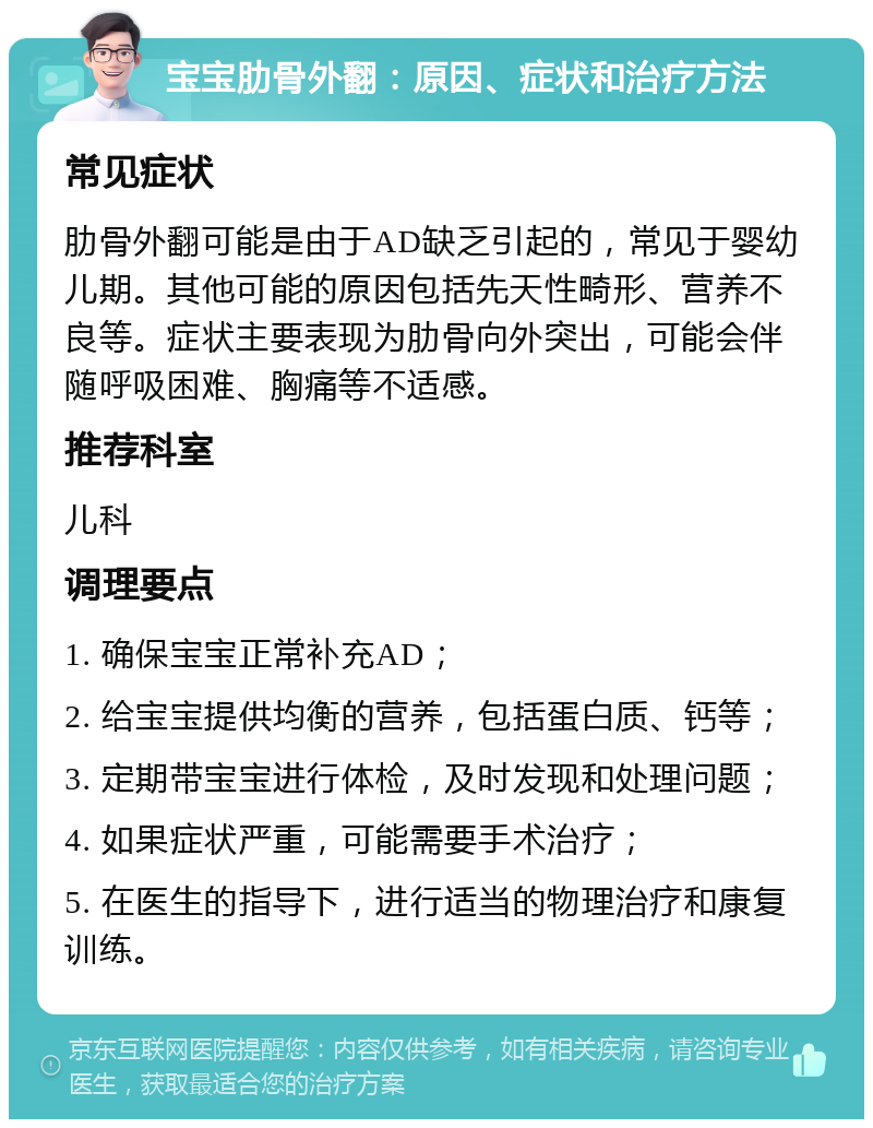 宝宝肋骨外翻：原因、症状和治疗方法 常见症状 肋骨外翻可能是由于AD缺乏引起的，常见于婴幼儿期。其他可能的原因包括先天性畸形、营养不良等。症状主要表现为肋骨向外突出，可能会伴随呼吸困难、胸痛等不适感。 推荐科室 儿科 调理要点 1. 确保宝宝正常补充AD； 2. 给宝宝提供均衡的营养，包括蛋白质、钙等； 3. 定期带宝宝进行体检，及时发现和处理问题； 4. 如果症状严重，可能需要手术治疗； 5. 在医生的指导下，进行适当的物理治疗和康复训练。