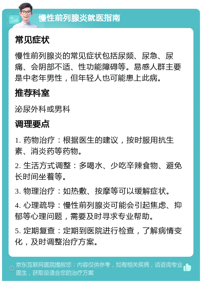 慢性前列腺炎就医指南 常见症状 慢性前列腺炎的常见症状包括尿频、尿急、尿痛、会阴部不适、性功能障碍等。易感人群主要是中老年男性，但年轻人也可能患上此病。 推荐科室 泌尿外科或男科 调理要点 1. 药物治疗：根据医生的建议，按时服用抗生素、消炎药等药物。 2. 生活方式调整：多喝水、少吃辛辣食物、避免长时间坐着等。 3. 物理治疗：如热敷、按摩等可以缓解症状。 4. 心理疏导：慢性前列腺炎可能会引起焦虑、抑郁等心理问题，需要及时寻求专业帮助。 5. 定期复查：定期到医院进行检查，了解病情变化，及时调整治疗方案。