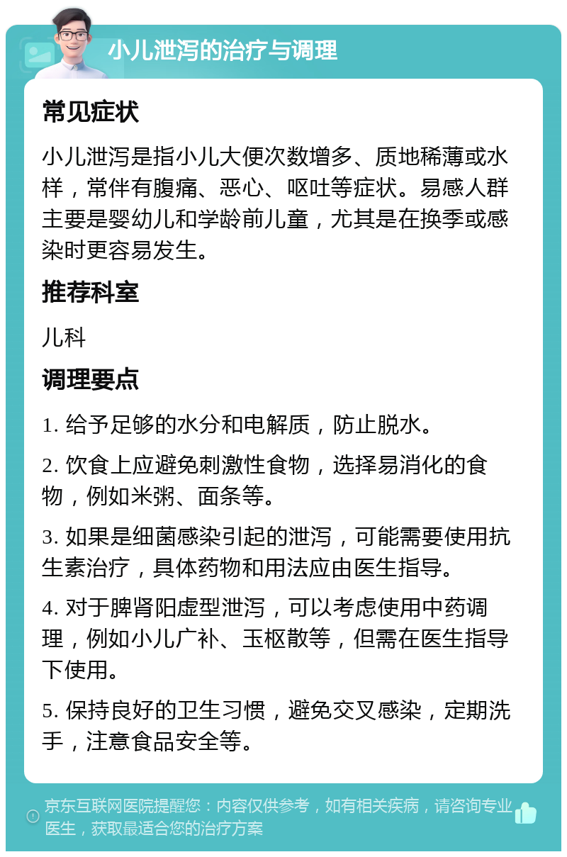 小儿泄泻的治疗与调理 常见症状 小儿泄泻是指小儿大便次数增多、质地稀薄或水样，常伴有腹痛、恶心、呕吐等症状。易感人群主要是婴幼儿和学龄前儿童，尤其是在换季或感染时更容易发生。 推荐科室 儿科 调理要点 1. 给予足够的水分和电解质，防止脱水。 2. 饮食上应避免刺激性食物，选择易消化的食物，例如米粥、面条等。 3. 如果是细菌感染引起的泄泻，可能需要使用抗生素治疗，具体药物和用法应由医生指导。 4. 对于脾肾阳虚型泄泻，可以考虑使用中药调理，例如小儿广补、玉枢散等，但需在医生指导下使用。 5. 保持良好的卫生习惯，避免交叉感染，定期洗手，注意食品安全等。