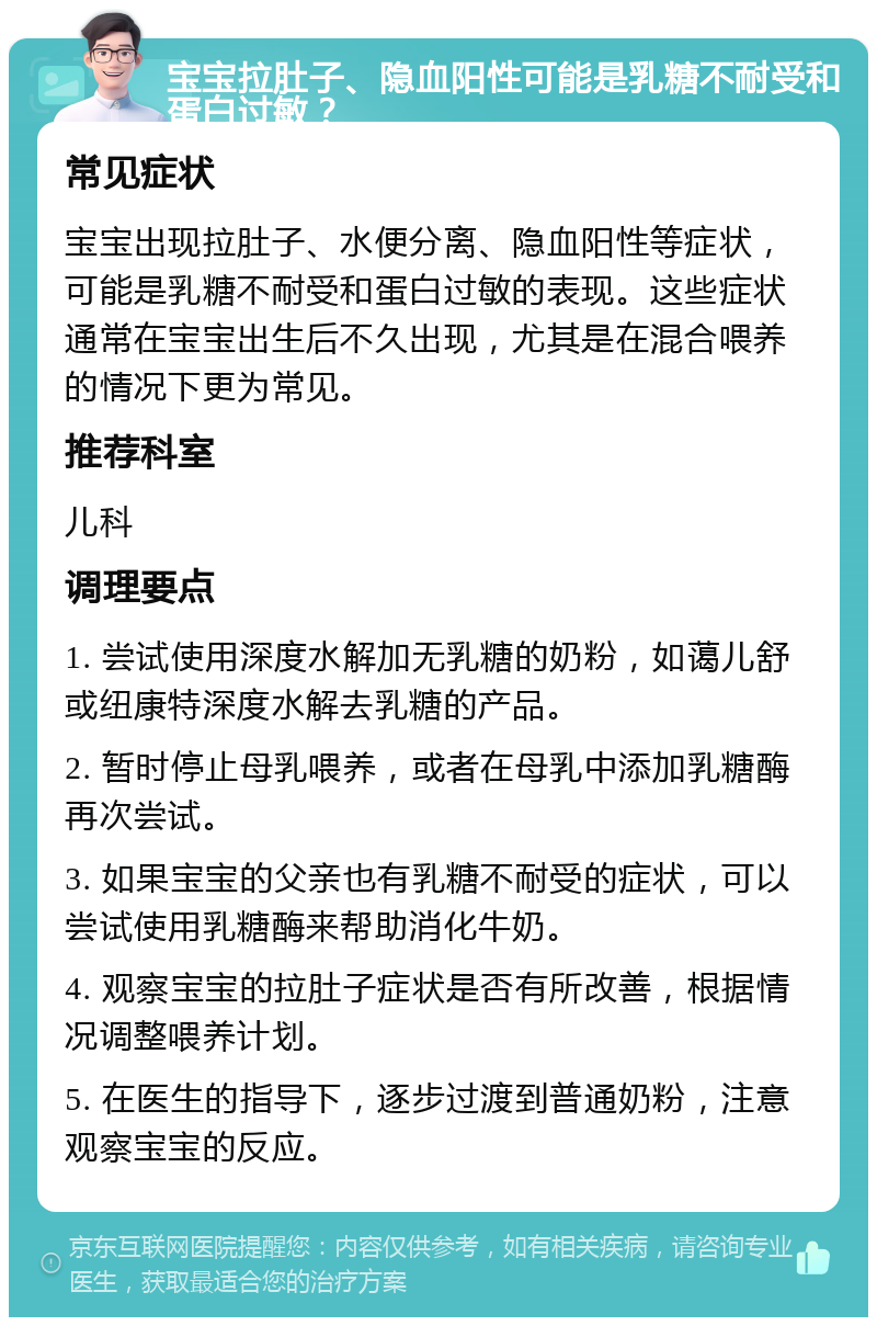 宝宝拉肚子、隐血阳性可能是乳糖不耐受和蛋白过敏？ 常见症状 宝宝出现拉肚子、水便分离、隐血阳性等症状，可能是乳糖不耐受和蛋白过敏的表现。这些症状通常在宝宝出生后不久出现，尤其是在混合喂养的情况下更为常见。 推荐科室 儿科 调理要点 1. 尝试使用深度水解加无乳糖的奶粉，如蔼儿舒或纽康特深度水解去乳糖的产品。 2. 暂时停止母乳喂养，或者在母乳中添加乳糖酶再次尝试。 3. 如果宝宝的父亲也有乳糖不耐受的症状，可以尝试使用乳糖酶来帮助消化牛奶。 4. 观察宝宝的拉肚子症状是否有所改善，根据情况调整喂养计划。 5. 在医生的指导下，逐步过渡到普通奶粉，注意观察宝宝的反应。