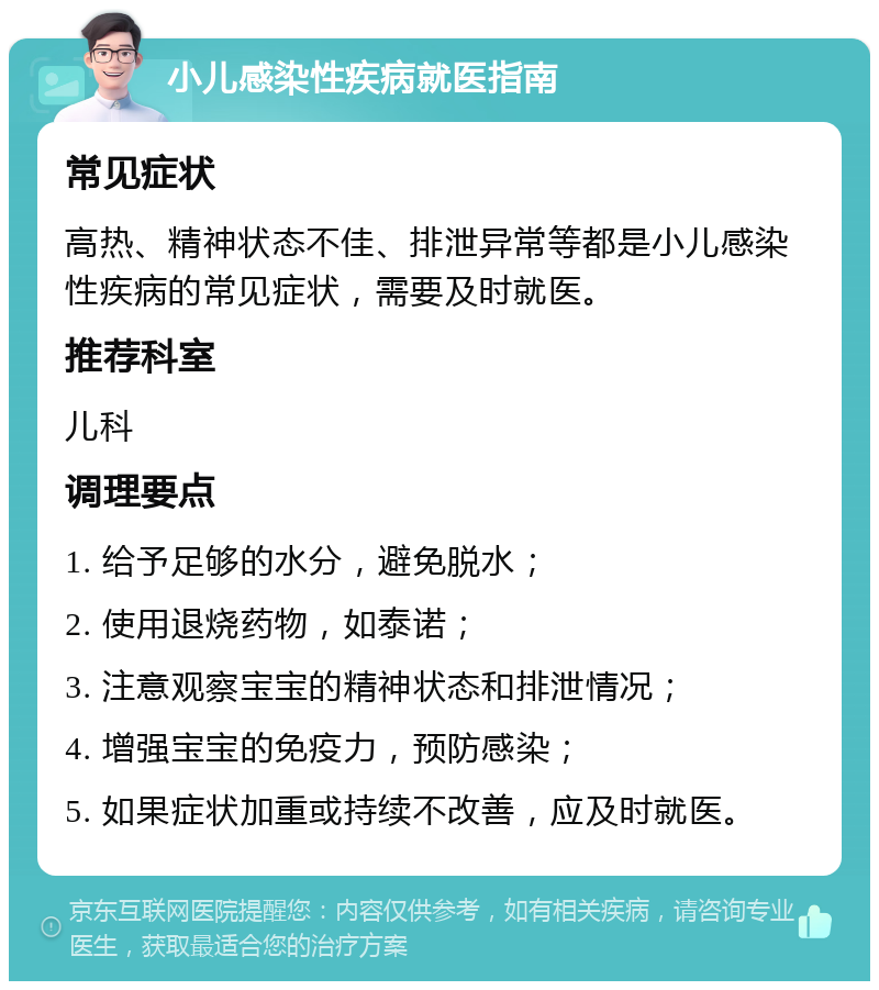 小儿感染性疾病就医指南 常见症状 高热、精神状态不佳、排泄异常等都是小儿感染性疾病的常见症状，需要及时就医。 推荐科室 儿科 调理要点 1. 给予足够的水分，避免脱水； 2. 使用退烧药物，如泰诺； 3. 注意观察宝宝的精神状态和排泄情况； 4. 增强宝宝的免疫力，预防感染； 5. 如果症状加重或持续不改善，应及时就医。