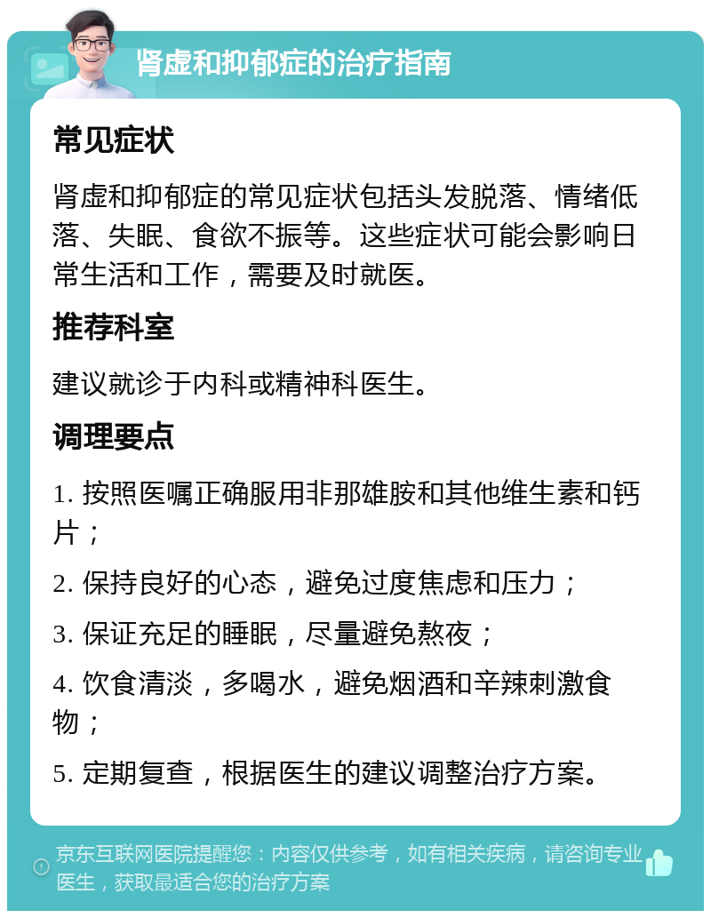 肾虚和抑郁症的治疗指南 常见症状 肾虚和抑郁症的常见症状包括头发脱落、情绪低落、失眠、食欲不振等。这些症状可能会影响日常生活和工作，需要及时就医。 推荐科室 建议就诊于内科或精神科医生。 调理要点 1. 按照医嘱正确服用非那雄胺和其他维生素和钙片； 2. 保持良好的心态，避免过度焦虑和压力； 3. 保证充足的睡眠，尽量避免熬夜； 4. 饮食清淡，多喝水，避免烟酒和辛辣刺激食物； 5. 定期复查，根据医生的建议调整治疗方案。