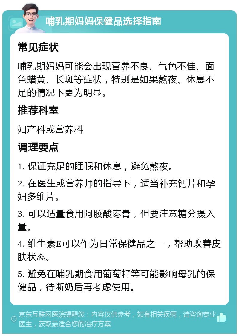 哺乳期妈妈保健品选择指南 常见症状 哺乳期妈妈可能会出现营养不良、气色不佳、面色蜡黄、长斑等症状，特别是如果熬夜、休息不足的情况下更为明显。 推荐科室 妇产科或营养科 调理要点 1. 保证充足的睡眠和休息，避免熬夜。 2. 在医生或营养师的指导下，适当补充钙片和孕妇多维片。 3. 可以适量食用阿胶酸枣膏，但要注意糖分摄入量。 4. 维生素E可以作为日常保健品之一，帮助改善皮肤状态。 5. 避免在哺乳期食用葡萄籽等可能影响母乳的保健品，待断奶后再考虑使用。