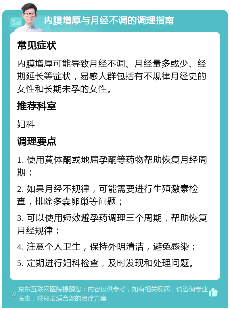 内膜增厚与月经不调的调理指南 常见症状 内膜增厚可能导致月经不调、月经量多或少、经期延长等症状，易感人群包括有不规律月经史的女性和长期未孕的女性。 推荐科室 妇科 调理要点 1. 使用黄体酮或地屈孕酮等药物帮助恢复月经周期； 2. 如果月经不规律，可能需要进行生殖激素检查，排除多囊卵巢等问题； 3. 可以使用短效避孕药调理三个周期，帮助恢复月经规律； 4. 注意个人卫生，保持外阴清洁，避免感染； 5. 定期进行妇科检查，及时发现和处理问题。