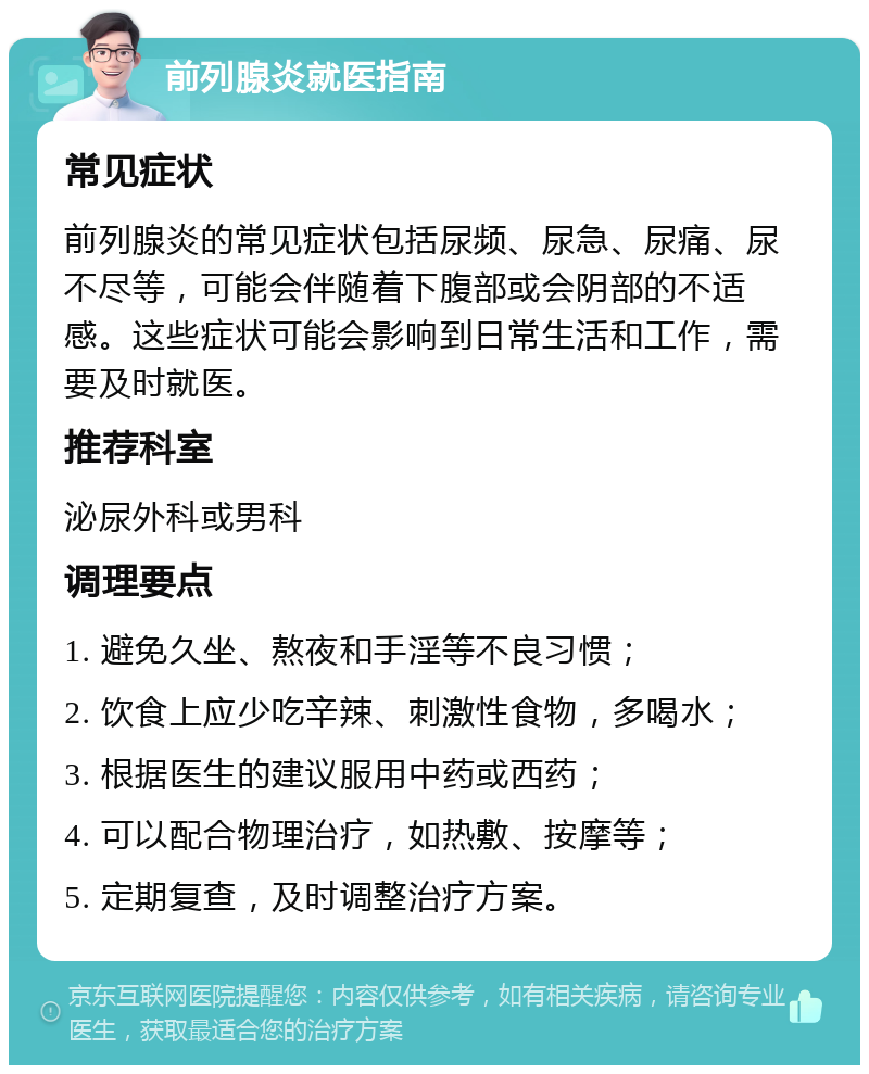 前列腺炎就医指南 常见症状 前列腺炎的常见症状包括尿频、尿急、尿痛、尿不尽等，可能会伴随着下腹部或会阴部的不适感。这些症状可能会影响到日常生活和工作，需要及时就医。 推荐科室 泌尿外科或男科 调理要点 1. 避免久坐、熬夜和手淫等不良习惯； 2. 饮食上应少吃辛辣、刺激性食物，多喝水； 3. 根据医生的建议服用中药或西药； 4. 可以配合物理治疗，如热敷、按摩等； 5. 定期复查，及时调整治疗方案。