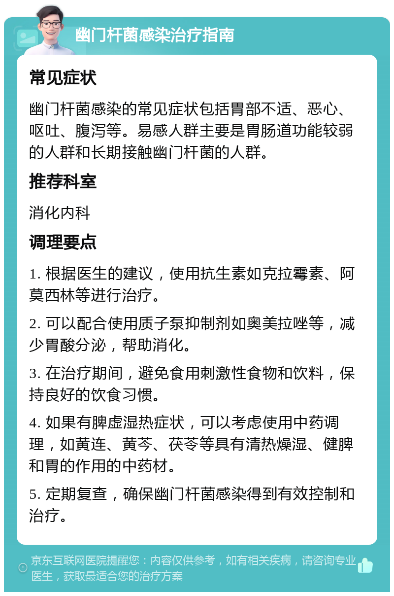 幽门杆菌感染治疗指南 常见症状 幽门杆菌感染的常见症状包括胃部不适、恶心、呕吐、腹泻等。易感人群主要是胃肠道功能较弱的人群和长期接触幽门杆菌的人群。 推荐科室 消化内科 调理要点 1. 根据医生的建议，使用抗生素如克拉霉素、阿莫西林等进行治疗。 2. 可以配合使用质子泵抑制剂如奥美拉唑等，减少胃酸分泌，帮助消化。 3. 在治疗期间，避免食用刺激性食物和饮料，保持良好的饮食习惯。 4. 如果有脾虚湿热症状，可以考虑使用中药调理，如黄连、黄芩、茯苓等具有清热燥湿、健脾和胃的作用的中药材。 5. 定期复查，确保幽门杆菌感染得到有效控制和治疗。