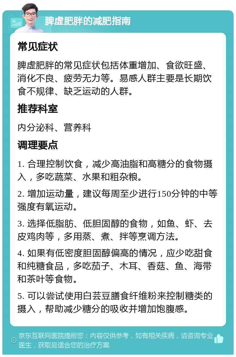 脾虚肥胖的减肥指南 常见症状 脾虚肥胖的常见症状包括体重增加、食欲旺盛、消化不良、疲劳无力等。易感人群主要是长期饮食不规律、缺乏运动的人群。 推荐科室 内分泌科、营养科 调理要点 1. 合理控制饮食，减少高油脂和高糖分的食物摄入，多吃蔬菜、水果和粗杂粮。 2. 增加运动量，建议每周至少进行150分钟的中等强度有氧运动。 3. 选择低脂肪、低胆固醇的食物，如鱼、虾、去皮鸡肉等，多用蒸、煮、拌等烹调方法。 4. 如果有低密度胆固醇偏高的情况，应少吃甜食和纯糖食品，多吃茄子、木耳、香菇、鱼、海带和茶叶等食物。 5. 可以尝试使用白芸豆膳食纤维粉来控制糖类的摄入，帮助减少糖分的吸收并增加饱腹感。