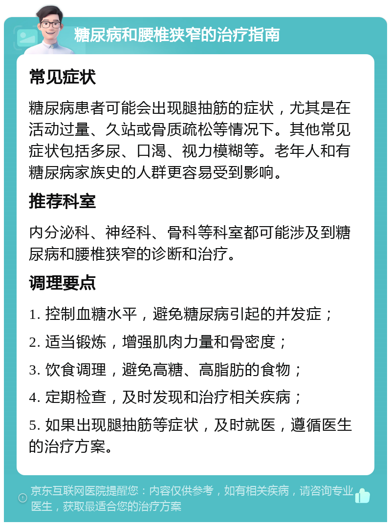 糖尿病和腰椎狭窄的治疗指南 常见症状 糖尿病患者可能会出现腿抽筋的症状，尤其是在活动过量、久站或骨质疏松等情况下。其他常见症状包括多尿、口渴、视力模糊等。老年人和有糖尿病家族史的人群更容易受到影响。 推荐科室 内分泌科、神经科、骨科等科室都可能涉及到糖尿病和腰椎狭窄的诊断和治疗。 调理要点 1. 控制血糖水平，避免糖尿病引起的并发症； 2. 适当锻炼，增强肌肉力量和骨密度； 3. 饮食调理，避免高糖、高脂肪的食物； 4. 定期检查，及时发现和治疗相关疾病； 5. 如果出现腿抽筋等症状，及时就医，遵循医生的治疗方案。