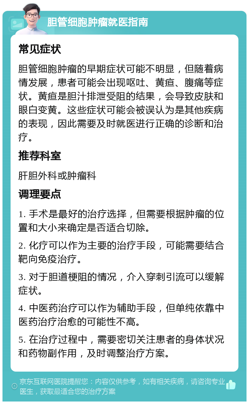 胆管细胞肿瘤就医指南 常见症状 胆管细胞肿瘤的早期症状可能不明显，但随着病情发展，患者可能会出现呕吐、黄疸、腹痛等症状。黄疸是胆汁排泄受阻的结果，会导致皮肤和眼白变黄。这些症状可能会被误认为是其他疾病的表现，因此需要及时就医进行正确的诊断和治疗。 推荐科室 肝胆外科或肿瘤科 调理要点 1. 手术是最好的治疗选择，但需要根据肿瘤的位置和大小来确定是否适合切除。 2. 化疗可以作为主要的治疗手段，可能需要结合靶向免疫治疗。 3. 对于胆道梗阻的情况，介入穿刺引流可以缓解症状。 4. 中医药治疗可以作为辅助手段，但单纯依靠中医药治疗治愈的可能性不高。 5. 在治疗过程中，需要密切关注患者的身体状况和药物副作用，及时调整治疗方案。