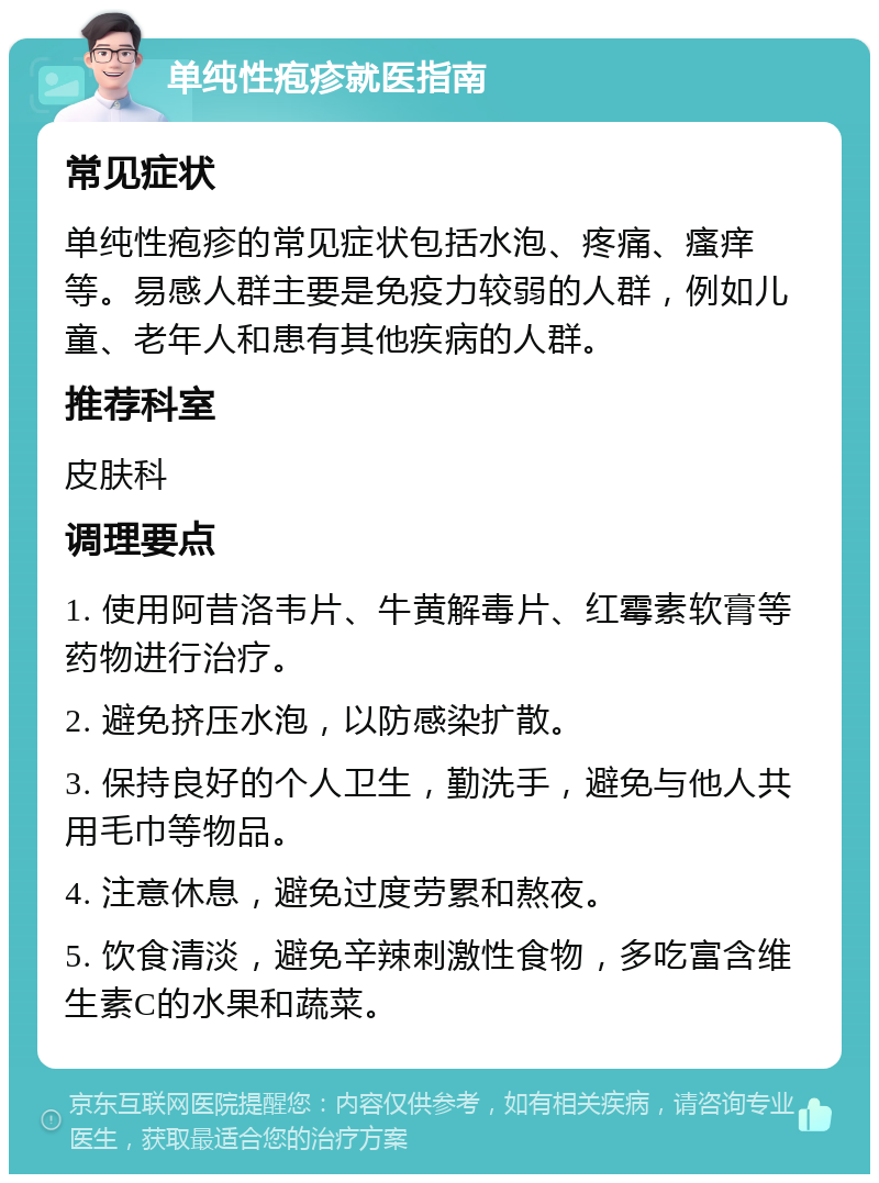 单纯性疱疹就医指南 常见症状 单纯性疱疹的常见症状包括水泡、疼痛、瘙痒等。易感人群主要是免疫力较弱的人群，例如儿童、老年人和患有其他疾病的人群。 推荐科室 皮肤科 调理要点 1. 使用阿昔洛韦片、牛黄解毒片、红霉素软膏等药物进行治疗。 2. 避免挤压水泡，以防感染扩散。 3. 保持良好的个人卫生，勤洗手，避免与他人共用毛巾等物品。 4. 注意休息，避免过度劳累和熬夜。 5. 饮食清淡，避免辛辣刺激性食物，多吃富含维生素C的水果和蔬菜。