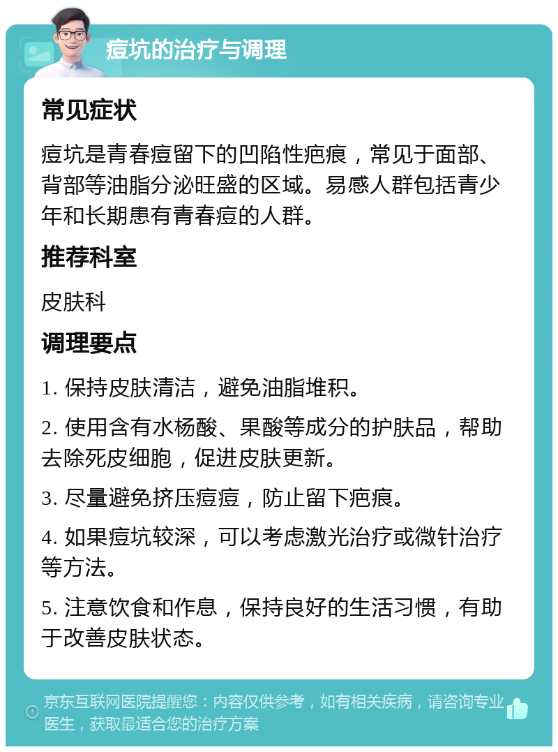 痘坑的治疗与调理 常见症状 痘坑是青春痘留下的凹陷性疤痕，常见于面部、背部等油脂分泌旺盛的区域。易感人群包括青少年和长期患有青春痘的人群。 推荐科室 皮肤科 调理要点 1. 保持皮肤清洁，避免油脂堆积。 2. 使用含有水杨酸、果酸等成分的护肤品，帮助去除死皮细胞，促进皮肤更新。 3. 尽量避免挤压痘痘，防止留下疤痕。 4. 如果痘坑较深，可以考虑激光治疗或微针治疗等方法。 5. 注意饮食和作息，保持良好的生活习惯，有助于改善皮肤状态。