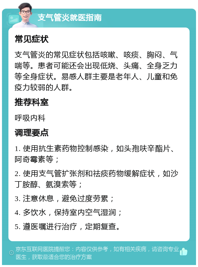 支气管炎就医指南 常见症状 支气管炎的常见症状包括咳嗽、咳痰、胸闷、气喘等。患者可能还会出现低烧、头痛、全身乏力等全身症状。易感人群主要是老年人、儿童和免疫力较弱的人群。 推荐科室 呼吸内科 调理要点 1. 使用抗生素药物控制感染，如头孢呋辛酯片、阿奇霉素等； 2. 使用支气管扩张剂和祛痰药物缓解症状，如沙丁胺醇、氨溴索等； 3. 注意休息，避免过度劳累； 4. 多饮水，保持室内空气湿润； 5. 遵医嘱进行治疗，定期复查。