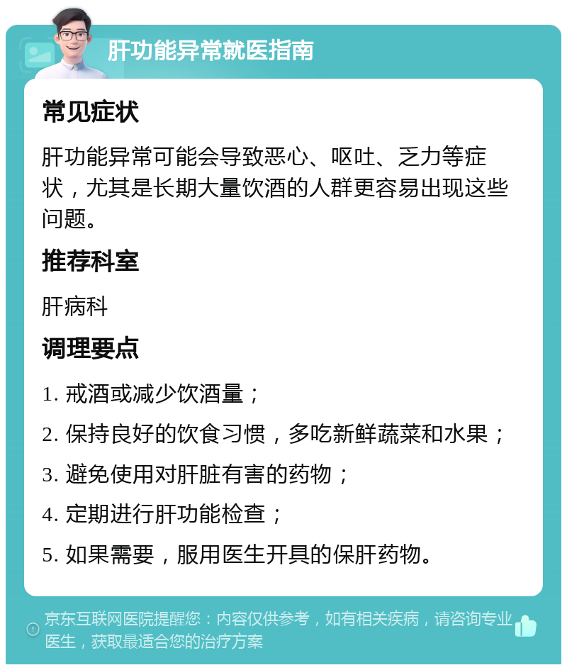 肝功能异常就医指南 常见症状 肝功能异常可能会导致恶心、呕吐、乏力等症状，尤其是长期大量饮酒的人群更容易出现这些问题。 推荐科室 肝病科 调理要点 1. 戒酒或减少饮酒量； 2. 保持良好的饮食习惯，多吃新鲜蔬菜和水果； 3. 避免使用对肝脏有害的药物； 4. 定期进行肝功能检查； 5. 如果需要，服用医生开具的保肝药物。