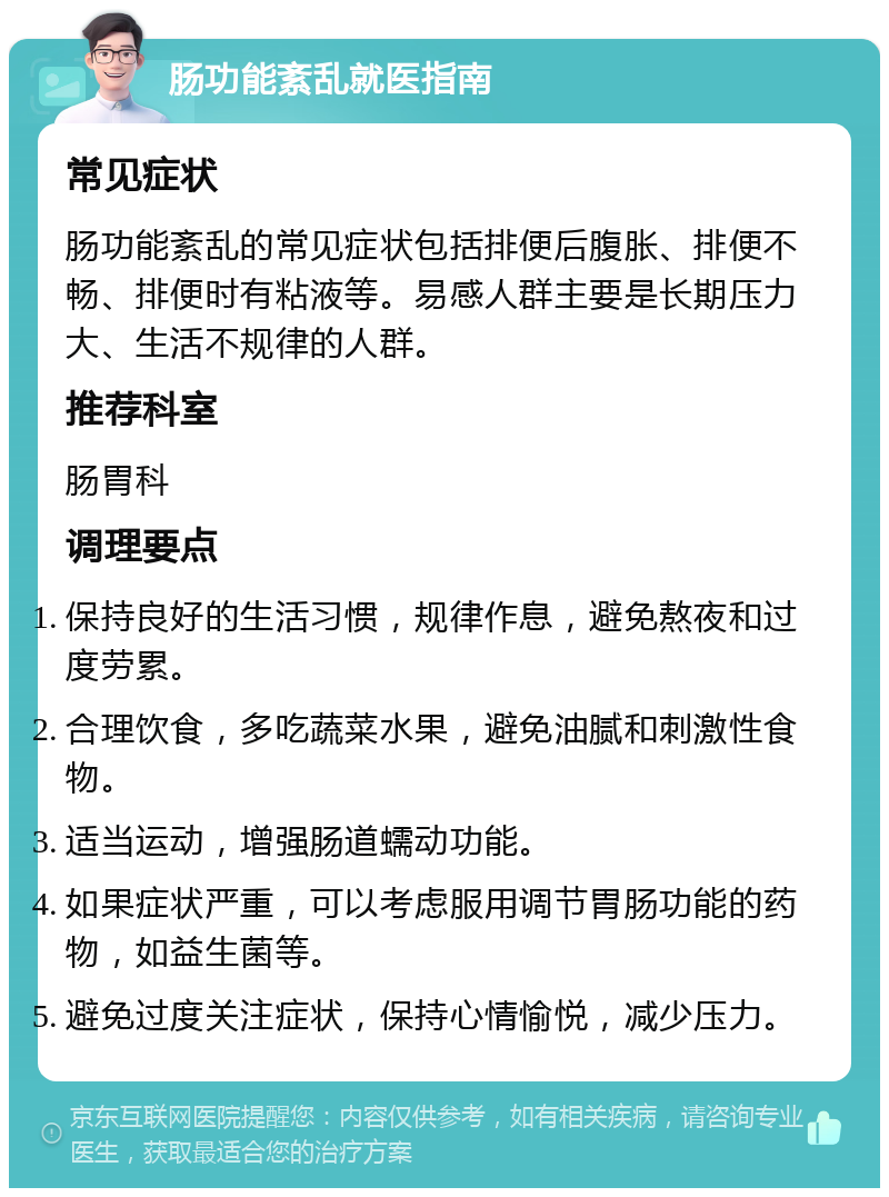 肠功能紊乱就医指南 常见症状 肠功能紊乱的常见症状包括排便后腹胀、排便不畅、排便时有粘液等。易感人群主要是长期压力大、生活不规律的人群。 推荐科室 肠胃科 调理要点 保持良好的生活习惯，规律作息，避免熬夜和过度劳累。 合理饮食，多吃蔬菜水果，避免油腻和刺激性食物。 适当运动，增强肠道蠕动功能。 如果症状严重，可以考虑服用调节胃肠功能的药物，如益生菌等。 避免过度关注症状，保持心情愉悦，减少压力。