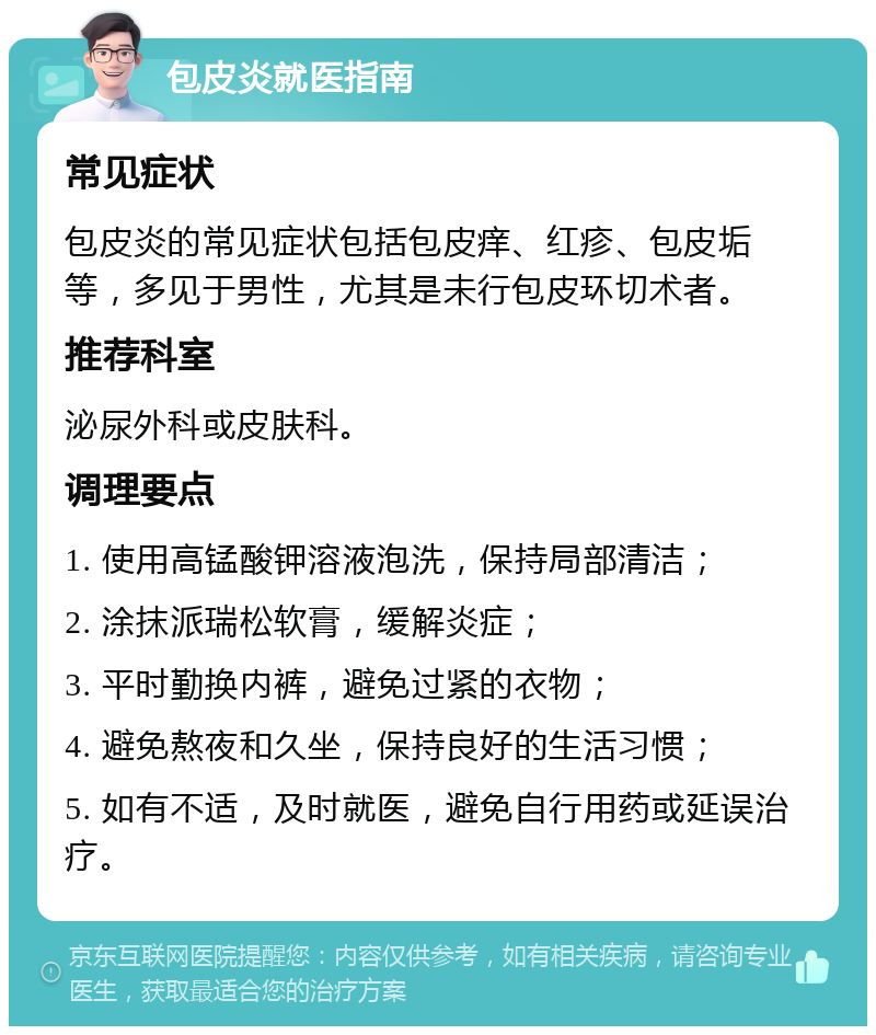 包皮炎就医指南 常见症状 包皮炎的常见症状包括包皮痒、红疹、包皮垢等，多见于男性，尤其是未行包皮环切术者。 推荐科室 泌尿外科或皮肤科。 调理要点 1. 使用高锰酸钾溶液泡洗，保持局部清洁； 2. 涂抹派瑞松软膏，缓解炎症； 3. 平时勤换内裤，避免过紧的衣物； 4. 避免熬夜和久坐，保持良好的生活习惯； 5. 如有不适，及时就医，避免自行用药或延误治疗。