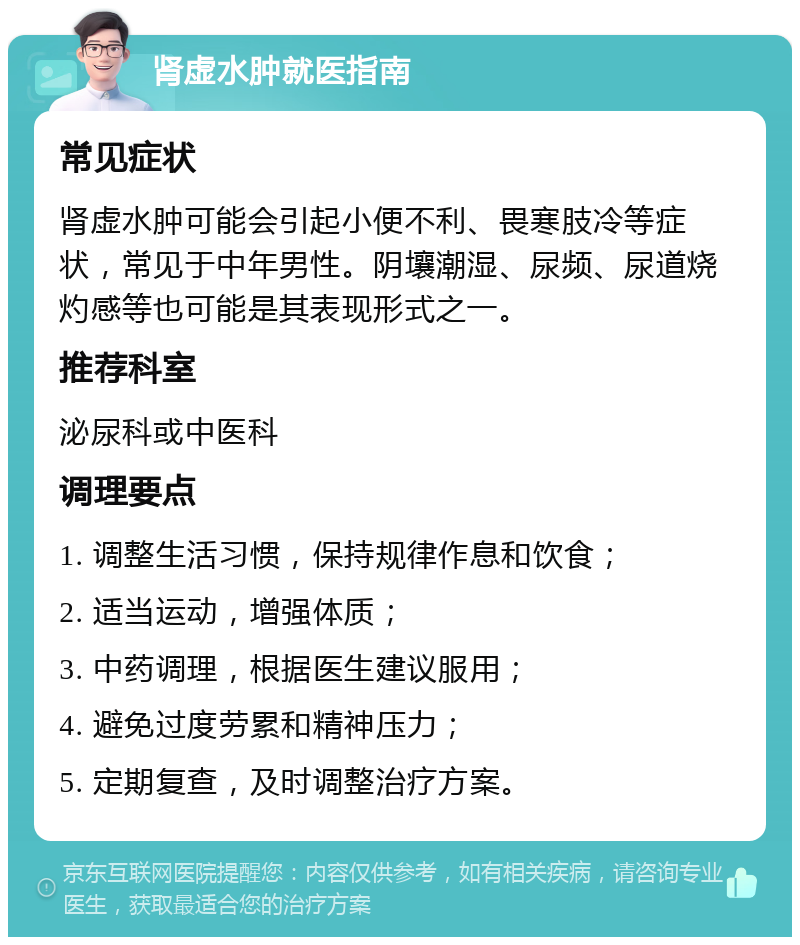 肾虚水肿就医指南 常见症状 肾虚水肿可能会引起小便不利、畏寒肢冷等症状，常见于中年男性。阴壤潮湿、尿频、尿道烧灼感等也可能是其表现形式之一。 推荐科室 泌尿科或中医科 调理要点 1. 调整生活习惯，保持规律作息和饮食； 2. 适当运动，增强体质； 3. 中药调理，根据医生建议服用； 4. 避免过度劳累和精神压力； 5. 定期复查，及时调整治疗方案。