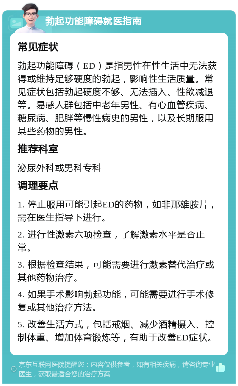 勃起功能障碍就医指南 常见症状 勃起功能障碍（ED）是指男性在性生活中无法获得或维持足够硬度的勃起，影响性生活质量。常见症状包括勃起硬度不够、无法插入、性欲减退等。易感人群包括中老年男性、有心血管疾病、糖尿病、肥胖等慢性病史的男性，以及长期服用某些药物的男性。 推荐科室 泌尿外科或男科专科 调理要点 1. 停止服用可能引起ED的药物，如非那雄胺片，需在医生指导下进行。 2. 进行性激素六项检查，了解激素水平是否正常。 3. 根据检查结果，可能需要进行激素替代治疗或其他药物治疗。 4. 如果手术影响勃起功能，可能需要进行手术修复或其他治疗方法。 5. 改善生活方式，包括戒烟、减少酒精摄入、控制体重、增加体育锻炼等，有助于改善ED症状。