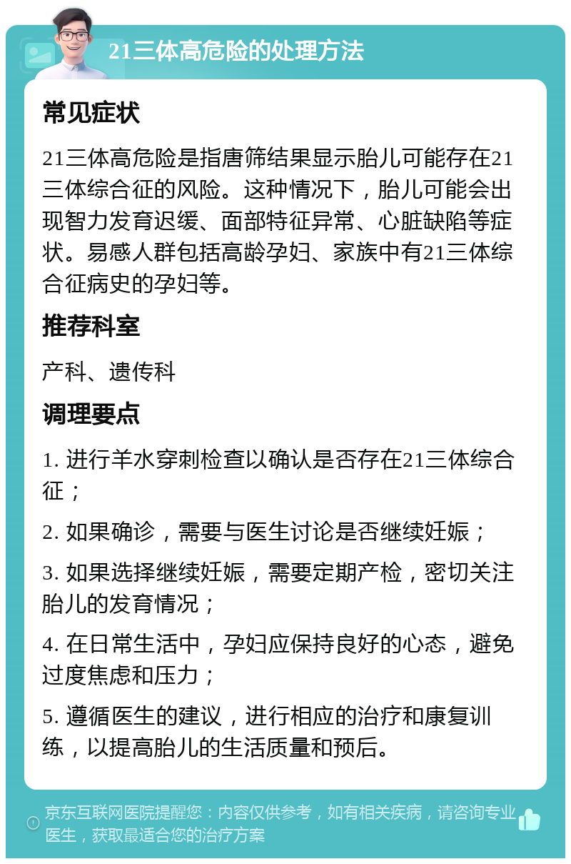 21三体高危险的处理方法 常见症状 21三体高危险是指唐筛结果显示胎儿可能存在21三体综合征的风险。这种情况下，胎儿可能会出现智力发育迟缓、面部特征异常、心脏缺陷等症状。易感人群包括高龄孕妇、家族中有21三体综合征病史的孕妇等。 推荐科室 产科、遗传科 调理要点 1. 进行羊水穿刺检查以确认是否存在21三体综合征； 2. 如果确诊，需要与医生讨论是否继续妊娠； 3. 如果选择继续妊娠，需要定期产检，密切关注胎儿的发育情况； 4. 在日常生活中，孕妇应保持良好的心态，避免过度焦虑和压力； 5. 遵循医生的建议，进行相应的治疗和康复训练，以提高胎儿的生活质量和预后。