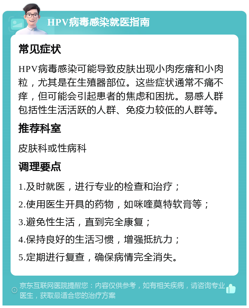 HPV病毒感染就医指南 常见症状 HPV病毒感染可能导致皮肤出现小肉疙瘩和小肉粒，尤其是在生殖器部位。这些症状通常不痛不痒，但可能会引起患者的焦虑和困扰。易感人群包括性生活活跃的人群、免疫力较低的人群等。 推荐科室 皮肤科或性病科 调理要点 1.及时就医，进行专业的检查和治疗； 2.使用医生开具的药物，如咪喹莫特软膏等； 3.避免性生活，直到完全康复； 4.保持良好的生活习惯，增强抵抗力； 5.定期进行复查，确保病情完全消失。