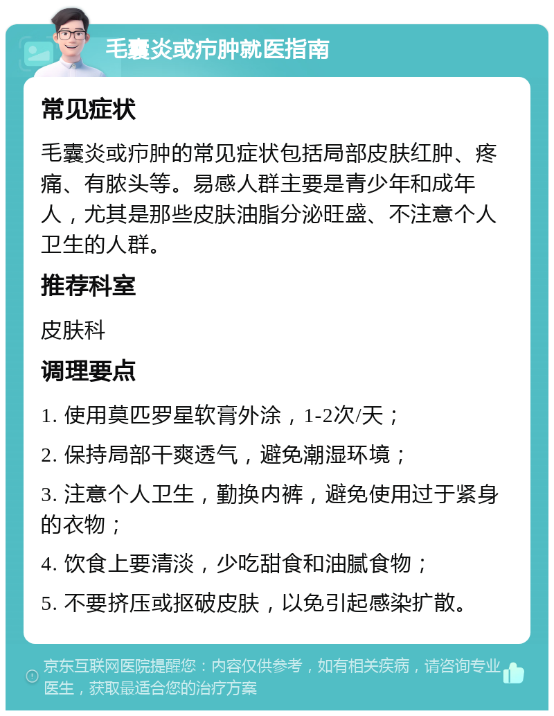 毛囊炎或疖肿就医指南 常见症状 毛囊炎或疖肿的常见症状包括局部皮肤红肿、疼痛、有脓头等。易感人群主要是青少年和成年人，尤其是那些皮肤油脂分泌旺盛、不注意个人卫生的人群。 推荐科室 皮肤科 调理要点 1. 使用莫匹罗星软膏外涂，1-2次/天； 2. 保持局部干爽透气，避免潮湿环境； 3. 注意个人卫生，勤换内裤，避免使用过于紧身的衣物； 4. 饮食上要清淡，少吃甜食和油腻食物； 5. 不要挤压或抠破皮肤，以免引起感染扩散。