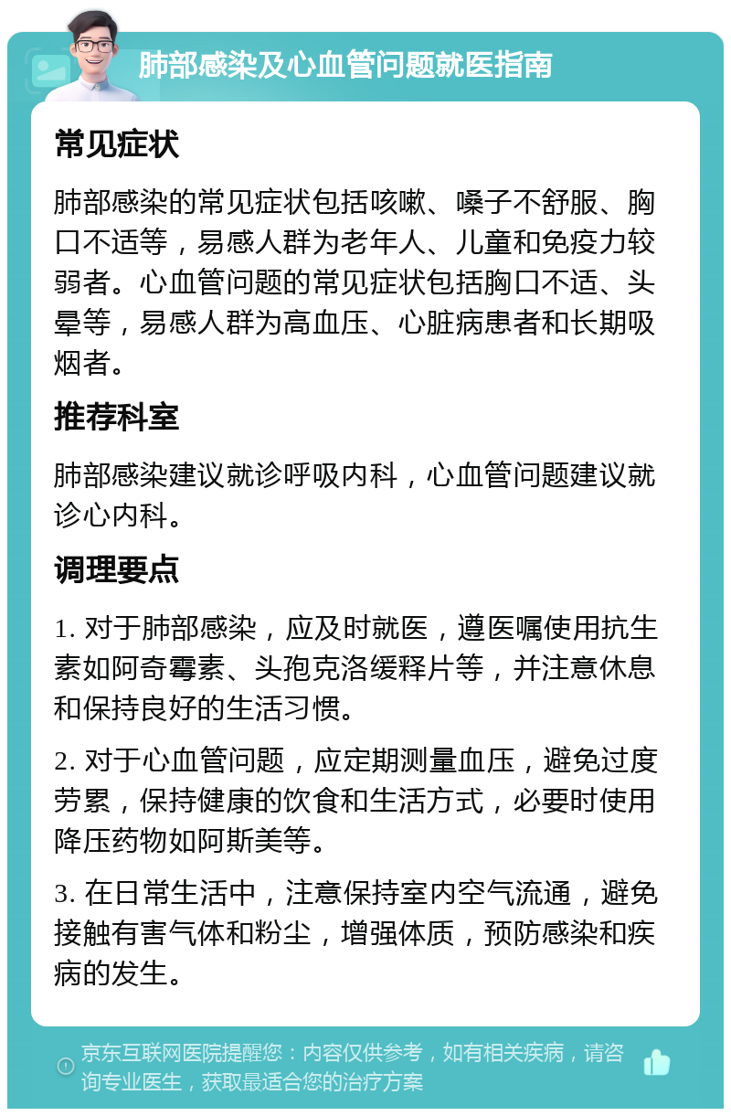 肺部感染及心血管问题就医指南 常见症状 肺部感染的常见症状包括咳嗽、嗓子不舒服、胸口不适等，易感人群为老年人、儿童和免疫力较弱者。心血管问题的常见症状包括胸口不适、头晕等，易感人群为高血压、心脏病患者和长期吸烟者。 推荐科室 肺部感染建议就诊呼吸内科，心血管问题建议就诊心内科。 调理要点 1. 对于肺部感染，应及时就医，遵医嘱使用抗生素如阿奇霉素、头孢克洛缓释片等，并注意休息和保持良好的生活习惯。 2. 对于心血管问题，应定期测量血压，避免过度劳累，保持健康的饮食和生活方式，必要时使用降压药物如阿斯美等。 3. 在日常生活中，注意保持室内空气流通，避免接触有害气体和粉尘，增强体质，预防感染和疾病的发生。