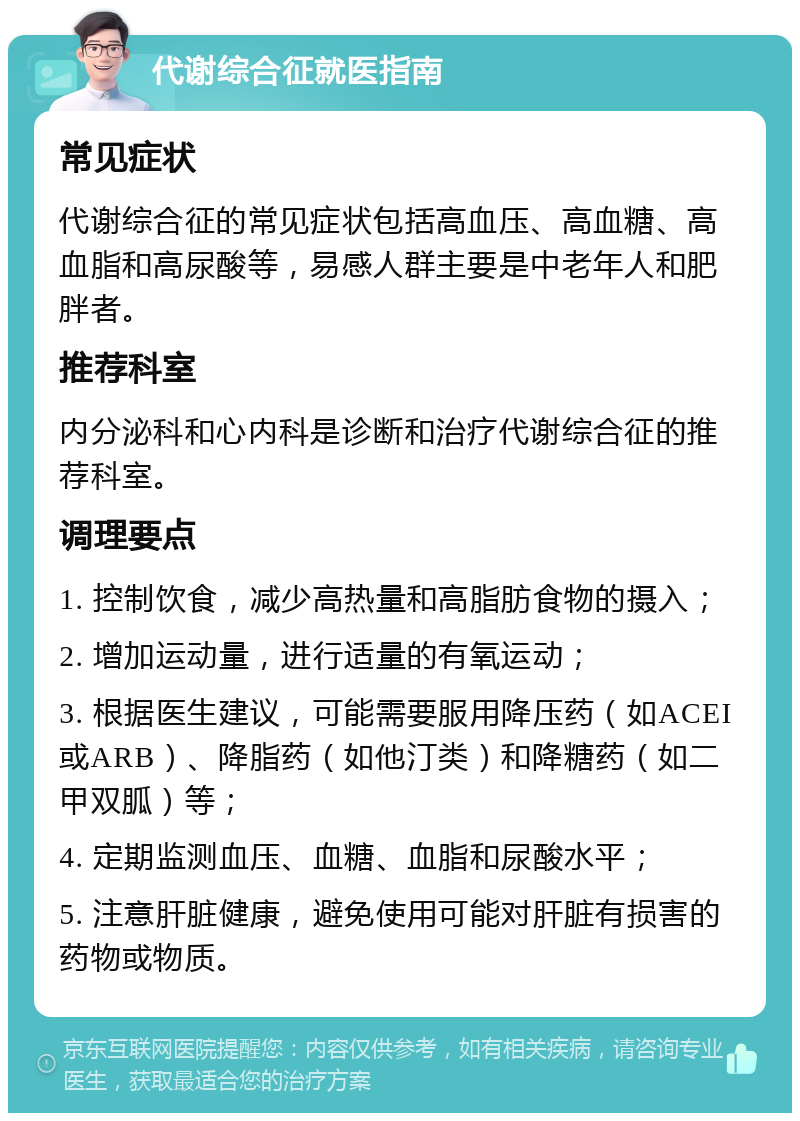 代谢综合征就医指南 常见症状 代谢综合征的常见症状包括高血压、高血糖、高血脂和高尿酸等，易感人群主要是中老年人和肥胖者。 推荐科室 内分泌科和心内科是诊断和治疗代谢综合征的推荐科室。 调理要点 1. 控制饮食，减少高热量和高脂肪食物的摄入； 2. 增加运动量，进行适量的有氧运动； 3. 根据医生建议，可能需要服用降压药（如ACEI或ARB）、降脂药（如他汀类）和降糖药（如二甲双胍）等； 4. 定期监测血压、血糖、血脂和尿酸水平； 5. 注意肝脏健康，避免使用可能对肝脏有损害的药物或物质。