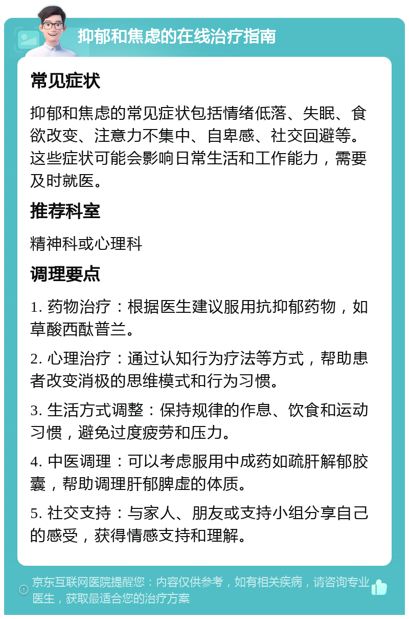 抑郁和焦虑的在线治疗指南 常见症状 抑郁和焦虑的常见症状包括情绪低落、失眠、食欲改变、注意力不集中、自卑感、社交回避等。这些症状可能会影响日常生活和工作能力，需要及时就医。 推荐科室 精神科或心理科 调理要点 1. 药物治疗：根据医生建议服用抗抑郁药物，如草酸西酞普兰。 2. 心理治疗：通过认知行为疗法等方式，帮助患者改变消极的思维模式和行为习惯。 3. 生活方式调整：保持规律的作息、饮食和运动习惯，避免过度疲劳和压力。 4. 中医调理：可以考虑服用中成药如疏肝解郁胶囊，帮助调理肝郁脾虚的体质。 5. 社交支持：与家人、朋友或支持小组分享自己的感受，获得情感支持和理解。