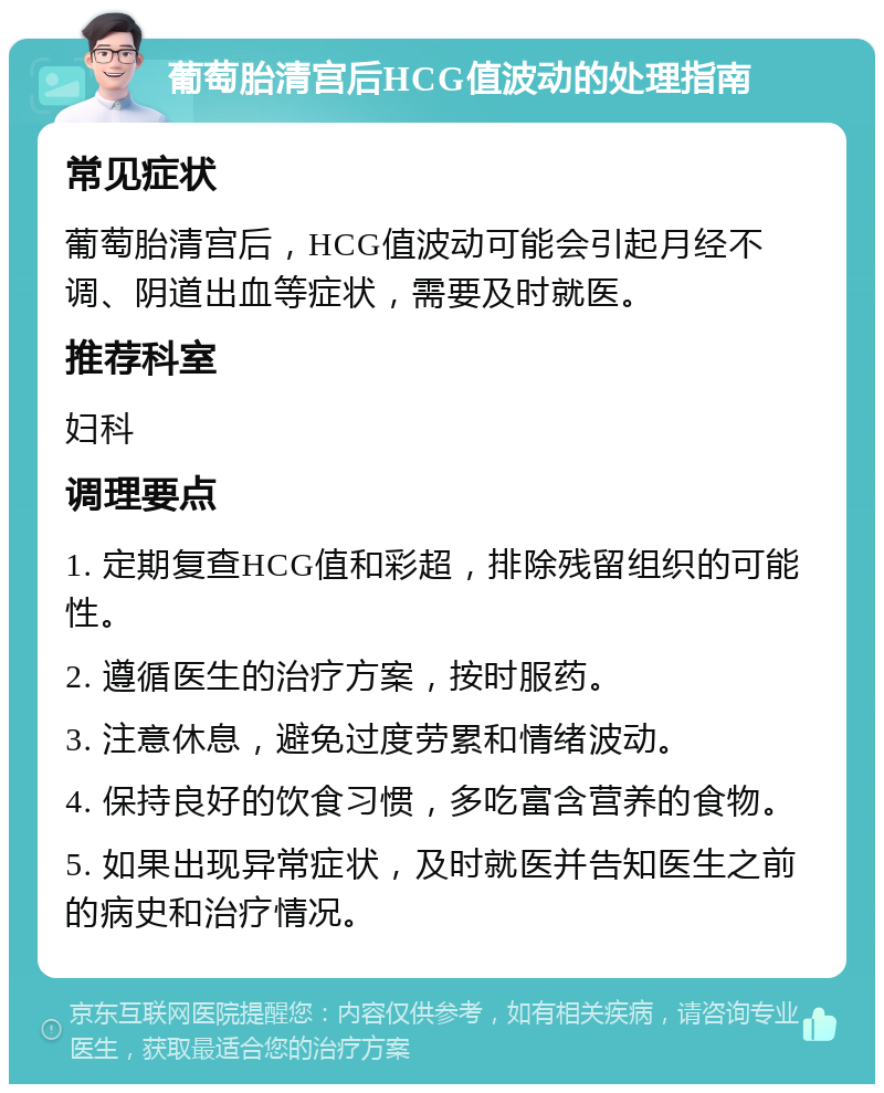 葡萄胎清宫后HCG值波动的处理指南 常见症状 葡萄胎清宫后，HCG值波动可能会引起月经不调、阴道出血等症状，需要及时就医。 推荐科室 妇科 调理要点 1. 定期复查HCG值和彩超，排除残留组织的可能性。 2. 遵循医生的治疗方案，按时服药。 3. 注意休息，避免过度劳累和情绪波动。 4. 保持良好的饮食习惯，多吃富含营养的食物。 5. 如果出现异常症状，及时就医并告知医生之前的病史和治疗情况。