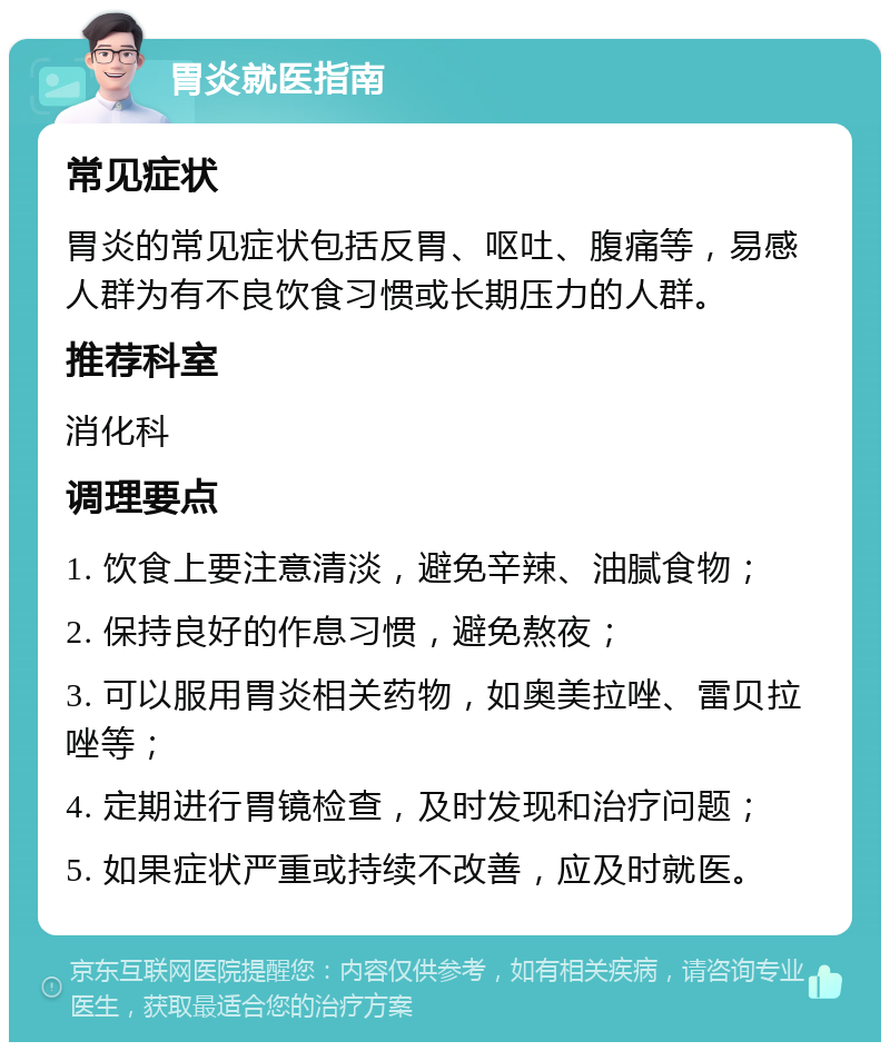 胃炎就医指南 常见症状 胃炎的常见症状包括反胃、呕吐、腹痛等，易感人群为有不良饮食习惯或长期压力的人群。 推荐科室 消化科 调理要点 1. 饮食上要注意清淡，避免辛辣、油腻食物； 2. 保持良好的作息习惯，避免熬夜； 3. 可以服用胃炎相关药物，如奥美拉唑、雷贝拉唑等； 4. 定期进行胃镜检查，及时发现和治疗问题； 5. 如果症状严重或持续不改善，应及时就医。