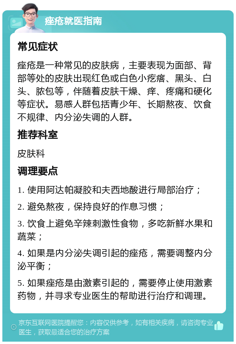 痤疮就医指南 常见症状 痤疮是一种常见的皮肤病，主要表现为面部、背部等处的皮肤出现红色或白色小疙瘩、黑头、白头、脓包等，伴随着皮肤干燥、痒、疼痛和硬化等症状。易感人群包括青少年、长期熬夜、饮食不规律、内分泌失调的人群。 推荐科室 皮肤科 调理要点 1. 使用阿达帕凝胶和夫西地酸进行局部治疗； 2. 避免熬夜，保持良好的作息习惯； 3. 饮食上避免辛辣刺激性食物，多吃新鲜水果和蔬菜； 4. 如果是内分泌失调引起的痤疮，需要调整内分泌平衡； 5. 如果痤疮是由激素引起的，需要停止使用激素药物，并寻求专业医生的帮助进行治疗和调理。