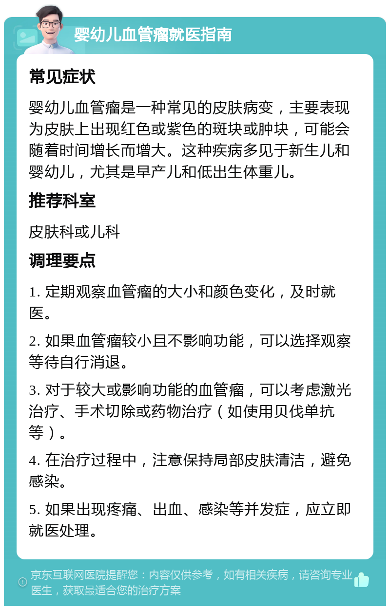 婴幼儿血管瘤就医指南 常见症状 婴幼儿血管瘤是一种常见的皮肤病变，主要表现为皮肤上出现红色或紫色的斑块或肿块，可能会随着时间增长而增大。这种疾病多见于新生儿和婴幼儿，尤其是早产儿和低出生体重儿。 推荐科室 皮肤科或儿科 调理要点 1. 定期观察血管瘤的大小和颜色变化，及时就医。 2. 如果血管瘤较小且不影响功能，可以选择观察等待自行消退。 3. 对于较大或影响功能的血管瘤，可以考虑激光治疗、手术切除或药物治疗（如使用贝伐单抗等）。 4. 在治疗过程中，注意保持局部皮肤清洁，避免感染。 5. 如果出现疼痛、出血、感染等并发症，应立即就医处理。