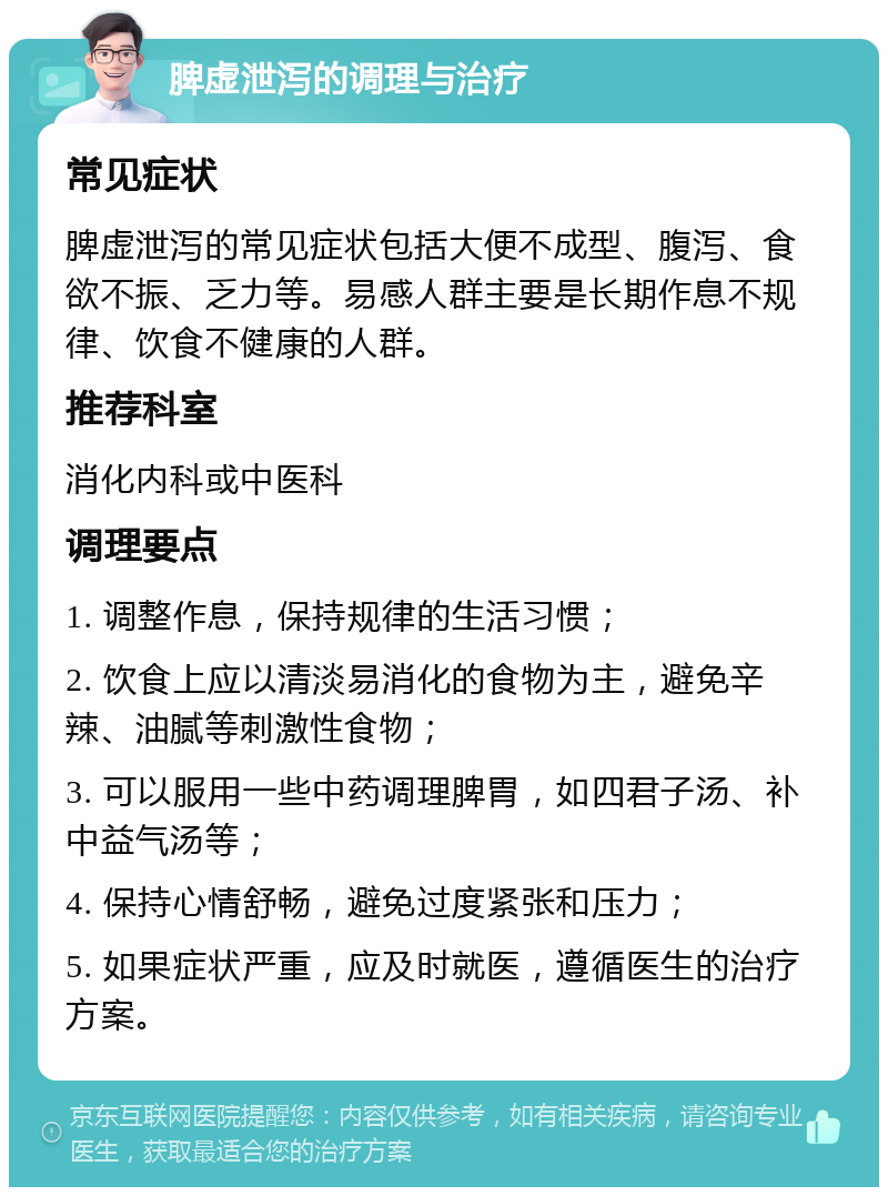 脾虚泄泻的调理与治疗 常见症状 脾虚泄泻的常见症状包括大便不成型、腹泻、食欲不振、乏力等。易感人群主要是长期作息不规律、饮食不健康的人群。 推荐科室 消化内科或中医科 调理要点 1. 调整作息，保持规律的生活习惯； 2. 饮食上应以清淡易消化的食物为主，避免辛辣、油腻等刺激性食物； 3. 可以服用一些中药调理脾胃，如四君子汤、补中益气汤等； 4. 保持心情舒畅，避免过度紧张和压力； 5. 如果症状严重，应及时就医，遵循医生的治疗方案。