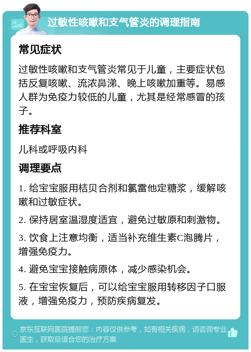 过敏性咳嗽和支气管炎的调理指南 常见症状 过敏性咳嗽和支气管炎常见于儿童，主要症状包括反复咳嗽、流浓鼻涕、晚上咳嗽加重等。易感人群为免疫力较低的儿童，尤其是经常感冒的孩子。 推荐科室 儿科或呼吸内科 调理要点 1. 给宝宝服用桔贝合剂和氯雷他定糖浆，缓解咳嗽和过敏症状。 2. 保持居室温湿度适宜，避免过敏原和刺激物。 3. 饮食上注意均衡，适当补充维生素C泡腾片，增强免疫力。 4. 避免宝宝接触病原体，减少感染机会。 5. 在宝宝恢复后，可以给宝宝服用转移因子口服液，增强免疫力，预防疾病复发。