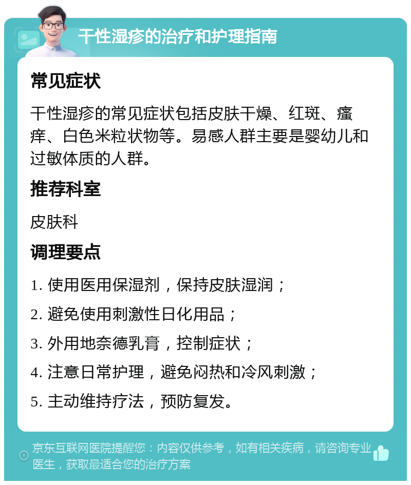 干性湿疹的治疗和护理指南 常见症状 干性湿疹的常见症状包括皮肤干燥、红斑、瘙痒、白色米粒状物等。易感人群主要是婴幼儿和过敏体质的人群。 推荐科室 皮肤科 调理要点 1. 使用医用保湿剂，保持皮肤湿润； 2. 避免使用刺激性日化用品； 3. 外用地奈德乳膏，控制症状； 4. 注意日常护理，避免闷热和冷风刺激； 5. 主动维持疗法，预防复发。