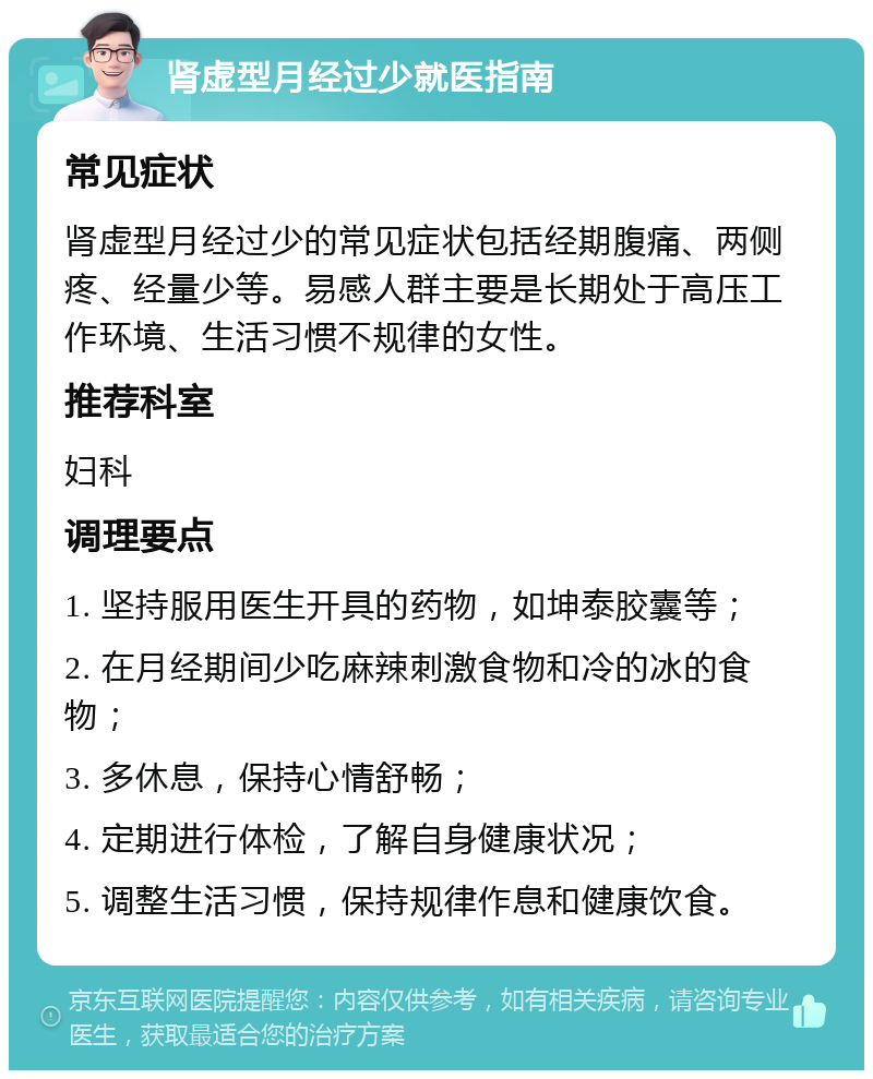 肾虚型月经过少就医指南 常见症状 肾虚型月经过少的常见症状包括经期腹痛、两侧疼、经量少等。易感人群主要是长期处于高压工作环境、生活习惯不规律的女性。 推荐科室 妇科 调理要点 1. 坚持服用医生开具的药物，如坤泰胶囊等； 2. 在月经期间少吃麻辣刺激食物和冷的冰的食物； 3. 多休息，保持心情舒畅； 4. 定期进行体检，了解自身健康状况； 5. 调整生活习惯，保持规律作息和健康饮食。